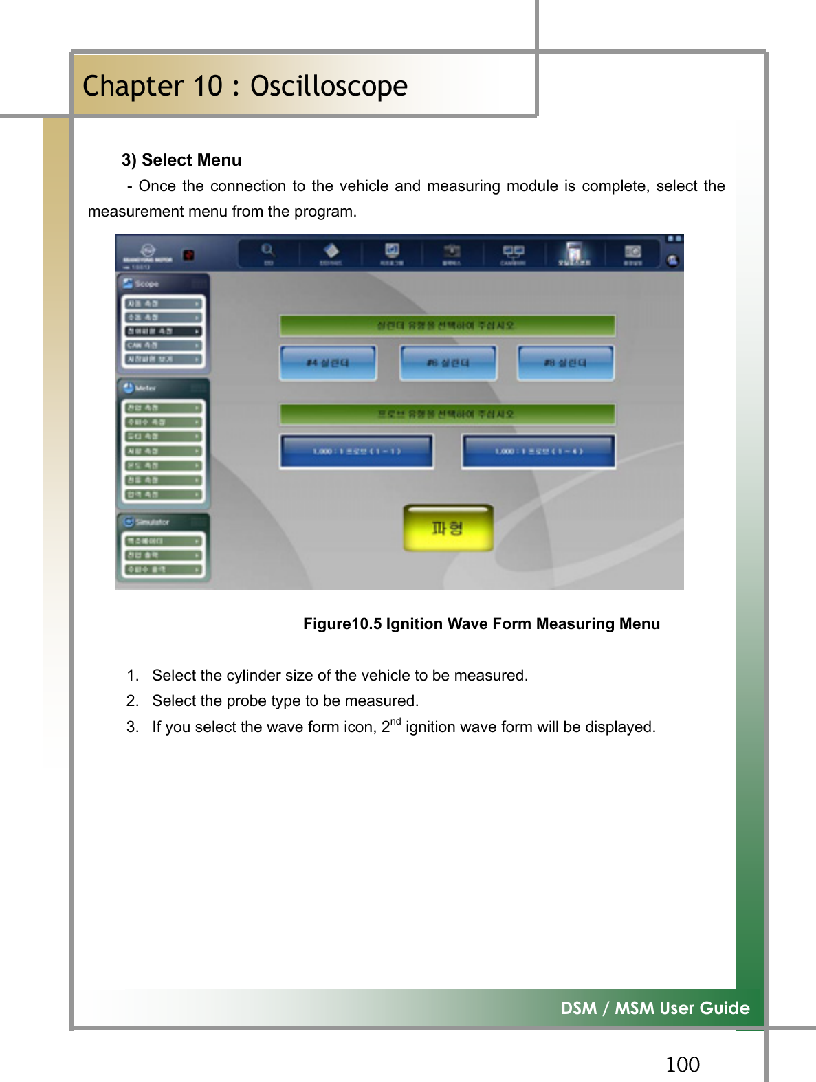 GGXWW͑DSM / MSM User GuideGChapter 10 : OscilloscopeٻG3) Select Menu       - Once the connection to the vehicle and measuring module is complete, select themeasurement menu from the program. Figure10.5 Ignition Wave Form Measuring Menu1.  Select the cylinder size of the vehicle to be measured. 2.  Select the probe type to be measured. 3.  If you select the wave form icon, 2nd ignition wave form will be displayed. GGGGGGG