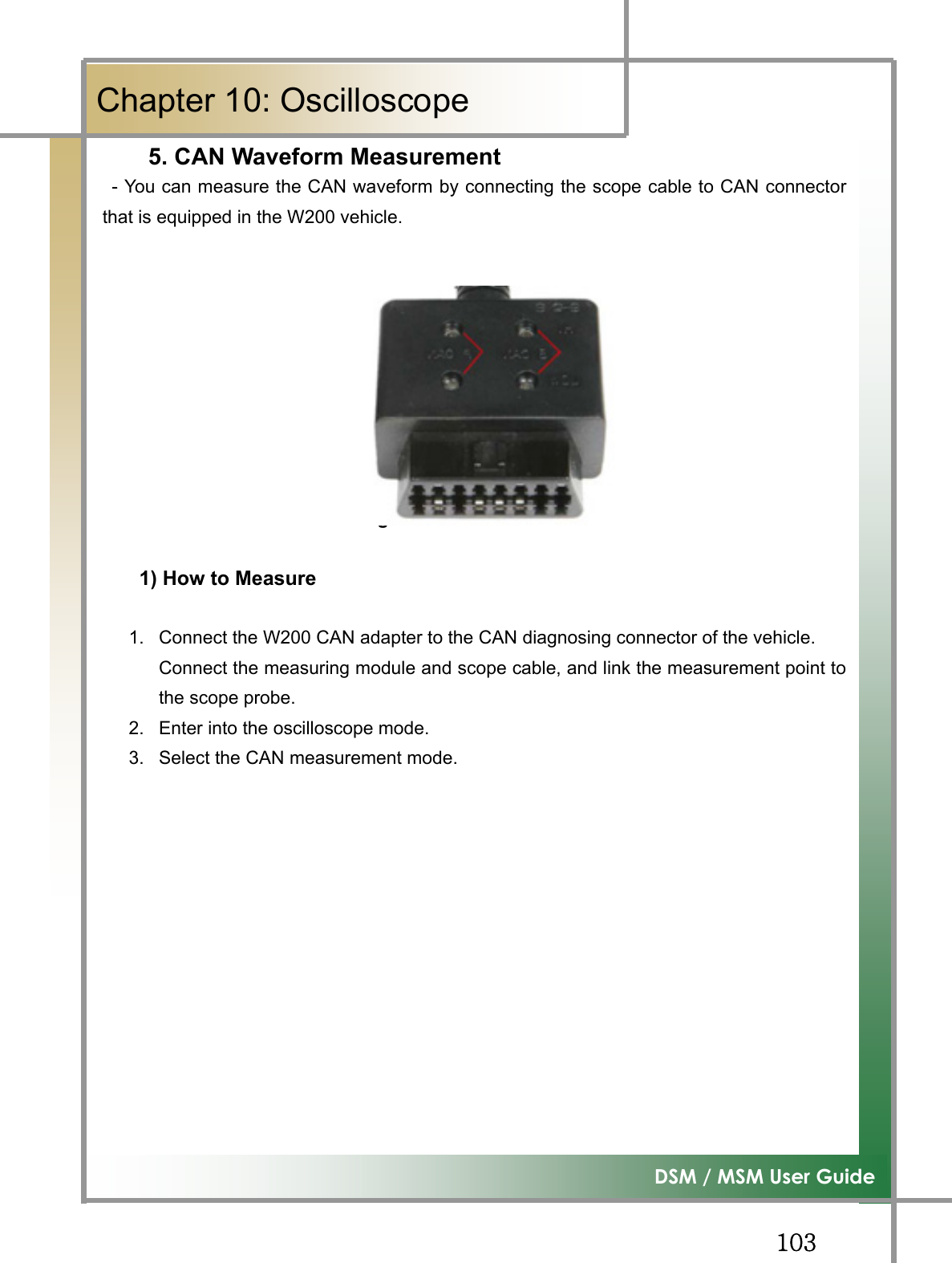 GGXWZ͑DSM / MSM User GuideGChapter 10: Oscilloscope5. CAN Waveform Measurement- You can measure the CAN waveform by connecting the scope cable to CAN connectorthat is equipped in the W200 vehicle. Figure10.7 W200 CAN  㙸␩䉤1) How to Measure 1.  Connect the W200 CAN adapter to the CAN diagnosing connector of the vehicle. Connect the measuring module and scope cable, and link the measurement point tothe scope probe. 2.  Enter into the oscilloscope mode. 3.  Select the CAN measurement mode. G