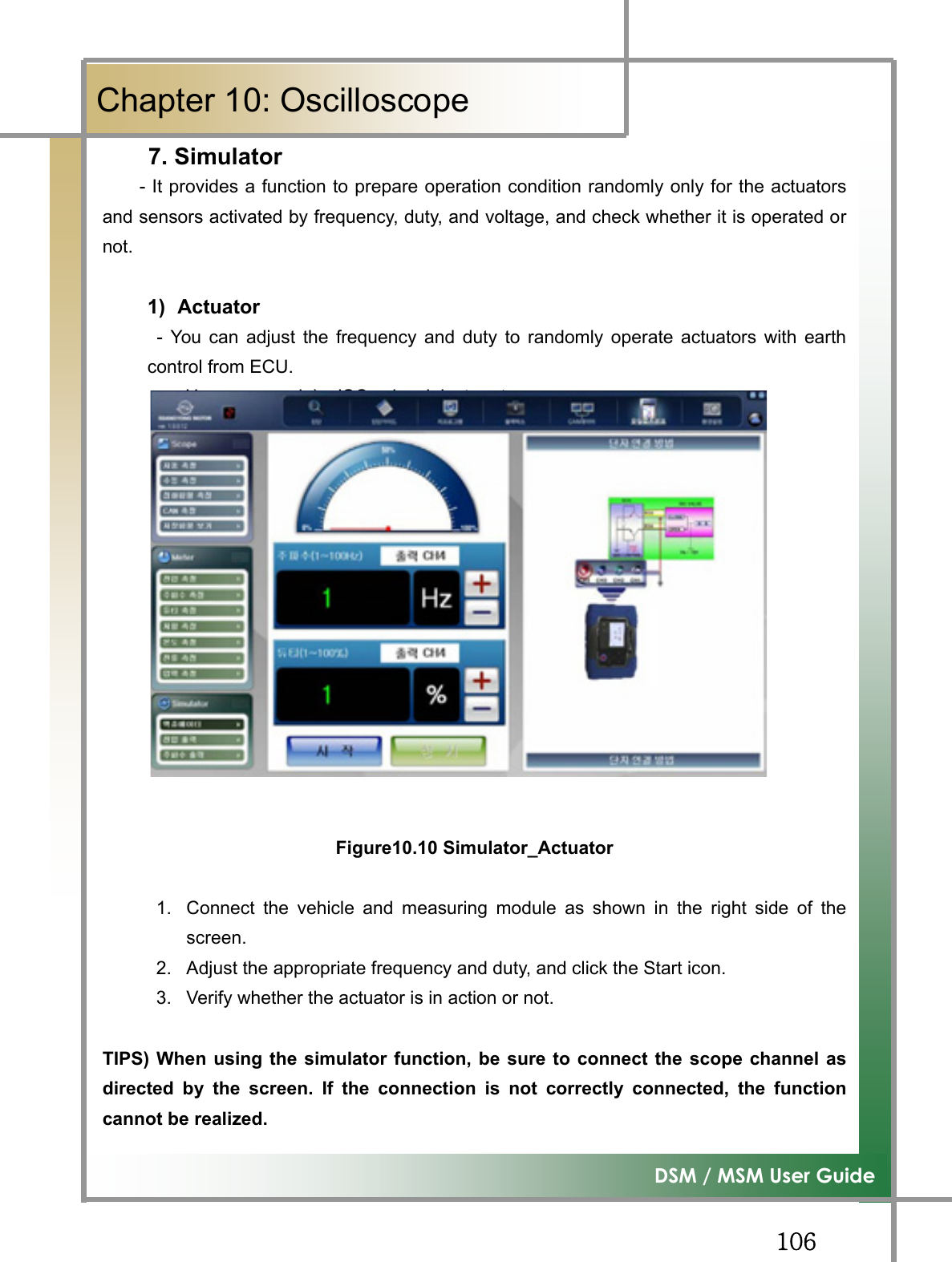 GGXW]͑DSM / MSM User GuideGChapter 10: Oscilloscope7. Simulator        - It provides a function to prepare operation condition randomly only for the actuatorsand sensors activated by frequency, duty, and voltage, and check whether it is operated ornot.1) Actuator  - You can adjust the frequency and duty to randomly operate actuators with earthcontrol from ECU.          Usage example)  ISC valve, injector etc. Figure10.10 Simulator_Actuator1.  Connect the vehicle and measuring module as shown in the right side of thescreen.2.  Adjust the appropriate frequency and duty, and click the Start icon. 3.  Verify whether the actuator is in action or not. TIPS) When using the simulator function, be sure to connect the scope channel asdirected by the screen. If the connection is not correctly connected, the functioncannot be realized.