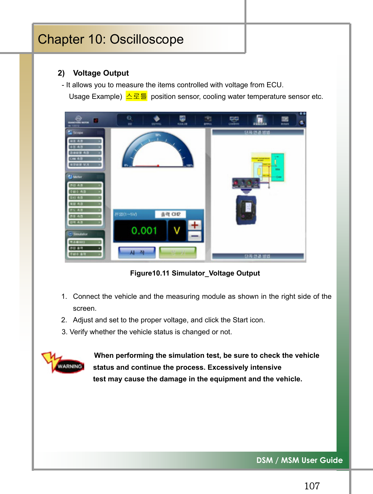 GGXW^͑DSM / MSM User GuideGChapter 10: OscilloscopeG2) Voltage Output             - It allows you to measure the items controlled with voltage from ECU.         Usage Example) ㏘⦐䏴  position sensor, cooling water temperature sensor etc.                          Figure10.11 Simulator_Voltage Output1.  Connect the vehicle and the measuring module as shown in the right side of thescreen.2.  Adjust and set to the proper voltage, and click the Start icon. 3. Verify whether the vehicle status is changed or not.                When performing the simulation test, be sure to check the vehicle     status and continue the process. Excessively intensive     test may cause the damage in the equipment and the vehicle. GGGG