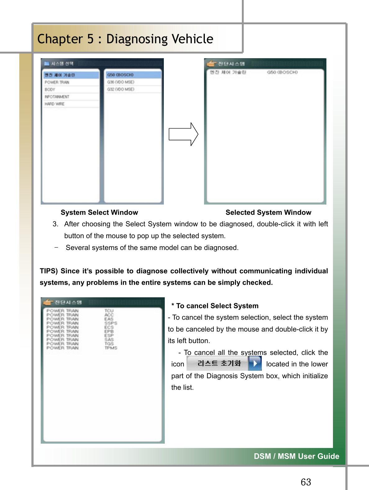 GG]ZG͑DSM / MSM User GuideGChapter 5 : Diagnosing Vehicleٻ      System Select Window                         Selected System Window 3.  After choosing the Select System window to be diagnosed, double-click it with leftbutton of the mouse to pop up the selected system.   TG Several systems of the same model can be diagnosed.   TIPS) Since it’s possible to diagnose collectively without communicating individualsystems, any problems in the entire systems can be simply checked.                                      * To cancel Select System - To cancel the system selection, select the systemto be canceled by the mouse and double-click it byits left button. - To cancel all the systems selected, click theicon                       located in the lowerpart of the Diagnosis System box, which initializethe list.   