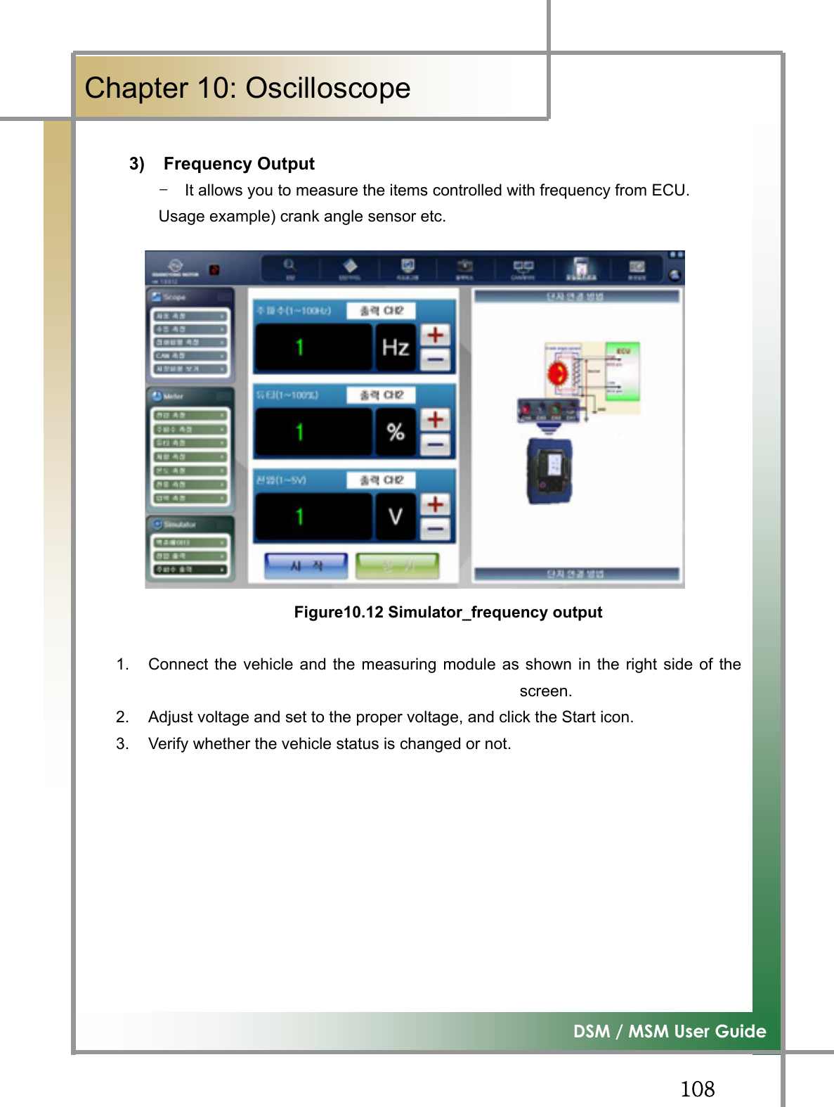 GGXW_͑DSM / MSM User GuideGChapter 10: Oscilloscope3) Frequency Output TG It allows you to measure the items controlled with frequency from ECU. Usage example) crank angle sensor etc. Figure10.12 Simulator_frequency output1.  Connect the vehicle and the measuring module as shown in the right side of thescreen.2.  Adjust voltage and set to the proper voltage, and click the Start icon. 3.  Verify whether the vehicle status is changed or not. G
