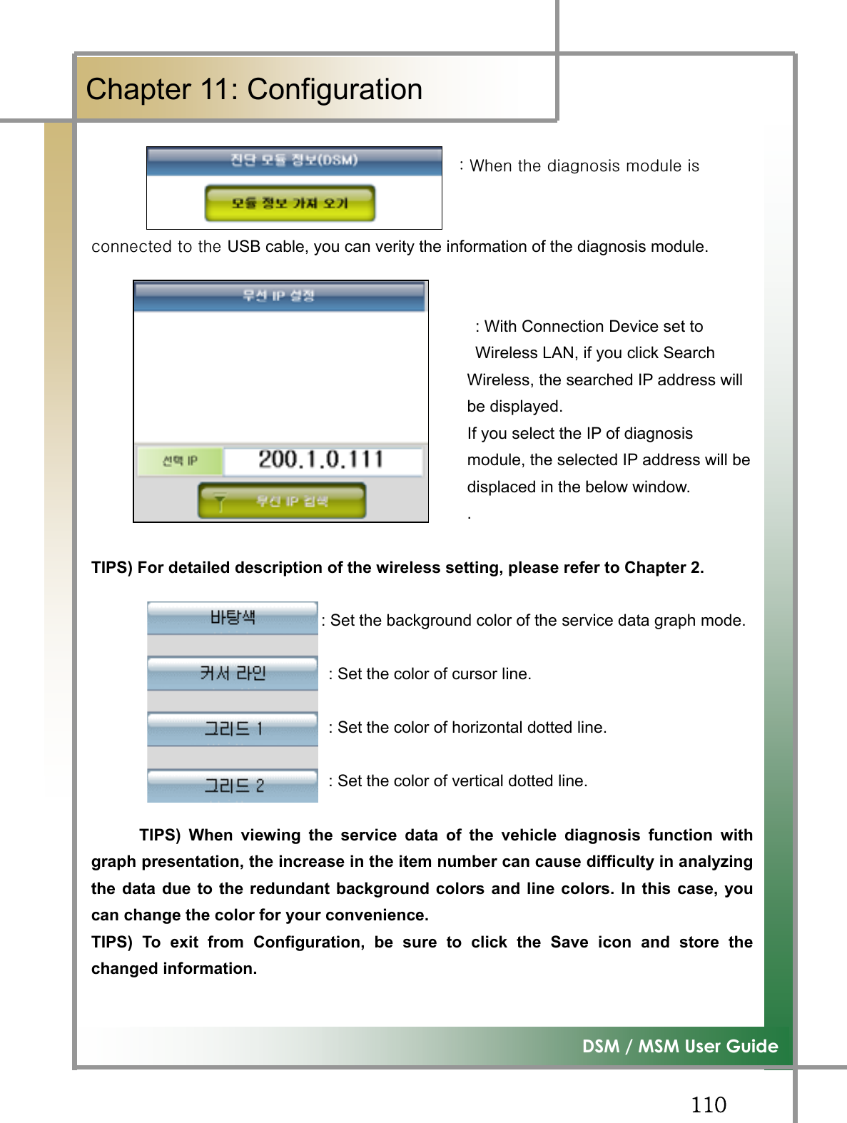 GGXXW͑DSM / MSM User GuideGChapter 11: Configuration GGGGGGGGGGGGGGGGGGGGGGGGGGGGGGGGGGGGGGGGGGGGGGaG~GGGGG GGGGGGGGGGGGGGGGGGGGGGGGGGGGGGGGGGGGGGGUSB cable, you can verity the information of the diagnosis module.   : With Connection Device set to     Wireless LAN, if you click Search   Wireless, the searched IP address will be displayed.                                               If you select the IP of diagnosis                                                module, the selected IP address will be                                               displaced in the below window. .TIPS) For detailed description of the wireless setting, please refer to Chapter 2.                            : : Set the background color of the service data graph mode.                                                       : Set the color of cursor line.                              : Set the color of horizontal dotted line.                              : Set the color of vertical dotted line. TIPS) When viewing the service data of the vehicle diagnosis function withgraph presentation, the increase in the item number can cause difficulty in analyzingthe data due to the redundant background colors and line colors. In this case, youcan change the color for your convenience.TIPS) To exit from Configuration, be sure to click the Save icon and store thechanged information.G
