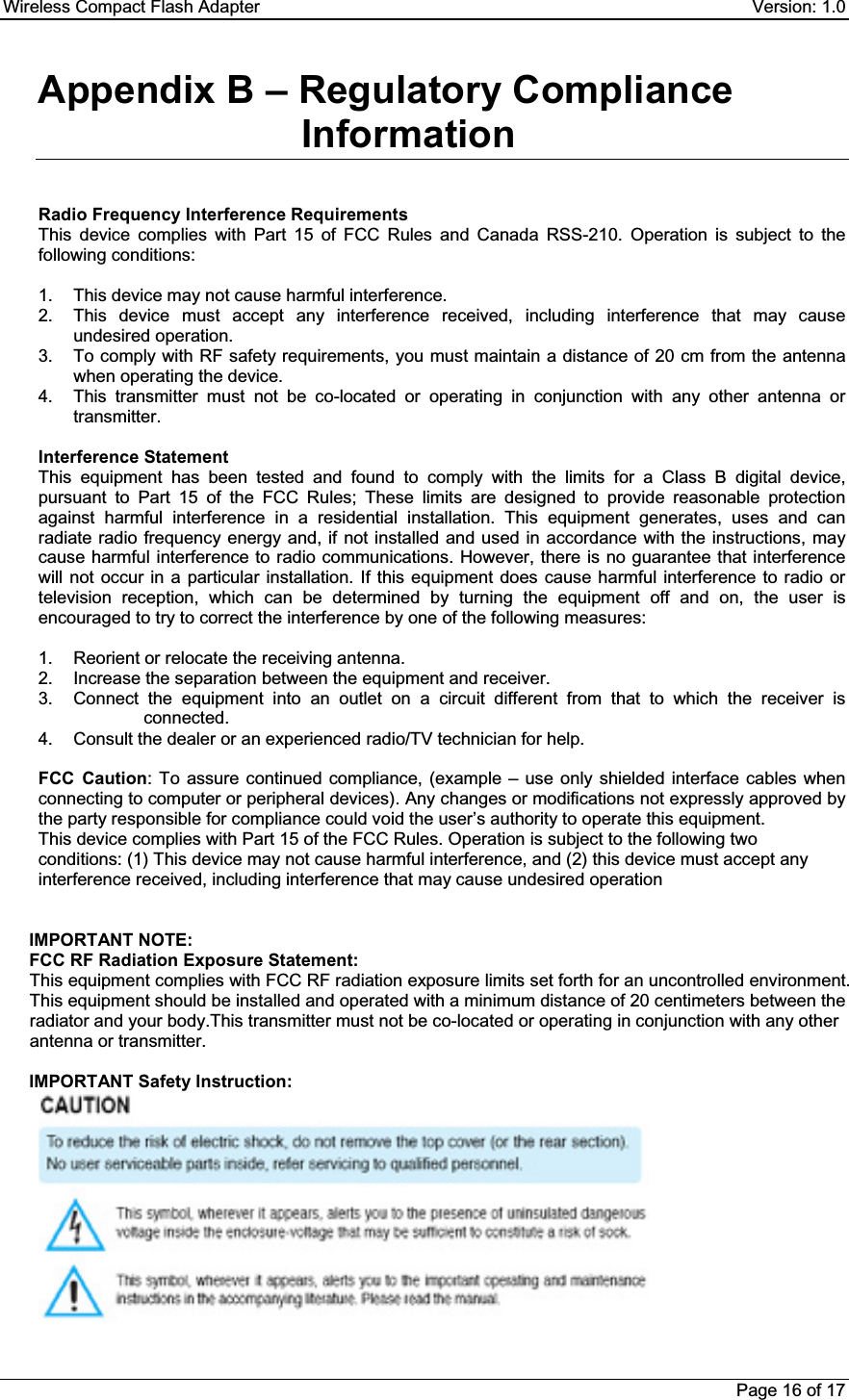 Wireless Compact Flash Adapter    Version: 1.0 Page 16 of 17 Appendix B – Regulatory Compliance InformationRadio Frequency Interference Requirements This device complies with Part 15 of FCC Rules and Canada RSS-210. Operation is subject to the following conditions: 1.  This device may not cause harmful interference. 2.  This device must accept any interference received, including interference that may cause undesired operation. 3.  To comply with RF safety requirements, you must maintain a distance of 20 cm from the antenna when operating the device. 4.  This transmitter must not be co-located or operating in conjunction with any other antenna or transmitter. Interference Statement This equipment has been tested and found to comply with the limits for a Class B digital device, pursuant to Part 15 of the FCC Rules; These limits are designed to provide reasonable protection against harmful interference in a residential installation. This equipment generates, uses and can radiate radio frequency energy and, if not installed and used in accordance with the instructions, may cause harmful interference to radio communications. However, there is no guarantee that interference will not occur in a particular installation. If this equipment does cause harmful interference to radio or television reception, which can be determined by turning the equipment off and on, the user is encouraged to try to correct the interference by one of the following measures: 1.  Reorient or relocate the receiving antenna. 2.  Increase the separation between the equipment and receiver. 3.  Connect the equipment into an outlet on a circuit different from that to which the receiver is connected. 4.  Consult the dealer or an experienced radio/TV technician for help. FCC Caution: To assure continued compliance, (example – use only shielded interface cables when connecting to computer or peripheral devices). Any changes or modifications not expressly approved by the party responsible for compliance could void the user’s authority to operate this equipment. This device complies with Part 15 of the FCC Rules. Operation is subject to the following two conditions: (1) This device may not cause harmful interference, and (2) this device must accept any interference received, including interference that may cause undesired operation IMPORTANT NOTE: FCC RF Radiation Exposure Statement: This equipment complies with FCC RF radiation exposure limits set forth for an uncontrolled environment. This equipment should be installed and operated with a minimum distance of 20 centimeters between the radiator and your body.This transmitter must not be co-located or operating in conjunction with any other antenna or transmitter. IMPORTANT Safety Instruction: 