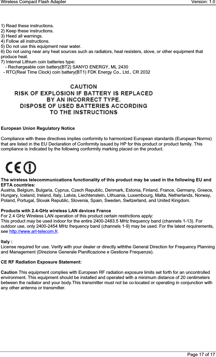Wireless Compact Flash Adapter    Version: 1.0 Page 17 of 17 1) Read these instructions. 2) Keep these instructions. 3) Heed all warnings. 4) Follow all instructions.  5) Do not use this equipment near water. 6) Do not using near any heat sources such as radiators, heat resisters, stove, or other equipment that produce heat. 7) Internal Lithium coin batteries type:  - Rechargeable coin battery(BT2) SANYO ENERGY, ML 2430   - RTC(Real Time Clock) coin battery(BT1) FDK Energy Co., Ltd., CR 2032 GEuropean Union Regulatory NoticeCompliance with these directives implies conformity to harmonized European standards (European Norms) that are listed in the EU Declaration of Conformity issued by HP for this product or product family. This compliance is indicated by the following conformity marking placed on the product.  The wireless telecommunications functionality of this product may be used in the following EU and EFTA countries:  Austria, Belgium, Bulgaria, Cyprus, Czech Republic, Denmark, Estonia, Finland, France, Germany, Greece, Hungary, Iceland, Ireland, Italy, Latvia, Liechtenstein, Lithuania, Luxembourg, Malta, Netherlands, Norway, Poland, Portugal, Slovak Republic, Slovenia, Spain, Sweden, Switzerland, and United Kingdom.  Products with 2.4-GHz wireless LAN devices France  For 2.4 GHz Wireless LAN operation of this product certain restrictions apply:  This product may be used indoor for the entire 2400-2483.5 MHz frequency band (channels 1-13). For outdoor use, only 2400-2454 MHz frequency band (channels 1-9) may be used. For the latest requirements, see http://www.art-telecom.fr.Italy :   License required for use. Verify with your dealer or directly withthe General Direction for Frequency Planning and Management (Direzione Generale Pianificazione e Gestione Frequenze). CE RF Radiation Exposure Statement: Caution This equipment complies with European RF radiation exposure limits set forth for an uncontrolled environment. This equipment should be installed and operated with a minimum distance of 20 centimeters between the radiator and your body.This transmitter must not be co-located or operating in conjunction with any other antenna or transmitter. 