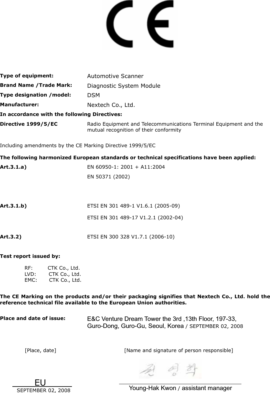Type of equipment:  Automotive Scanner Brand Name /Trade Mark:  Diagnostic System Module Type designation /model:  DSM Manufacturer:  Nextech Co., Ltd. In accordance with the following Directives: Directive 1999/5/EC  Radio Equipment and Telecommunications Terminal Equipment and the mutual recognition of their conformity Including amendments by the CE Marking Directive 1999/5/EC The following harmonized European standards or technical specifications have been applied: Art.3.1.a)  EN 60950-1: 2001 + A11:2004 EN 50371 (2002) Art.3.1.b)  ETSI EN 301 489-1 V1.6.1 (2005-09) ETSI EN 301 489-17 V1.2.1 (2002-04) Art.3.2)  ETSI EN 300 328 V1.7.1 (2006-10) Test report issued by: RF:      CTK Co., Ltd. LVD:     CTK Co., Ltd.EMC:    CTK Co., Ltd. The CE Marking on the products and/or their packaging signifies that Nextech Co., Ltd. hold the reference technical file available to the European Union authorities. Place and date of issue:  E&amp;C Venture Dream Tower the 3rd ,13th Floor, 197-33, Guro-Dong, Guro-Gu, Seoul, Korea / SEPTEMBER 02, 2008   [Place, date]           EU                  SEPTEMBER 02, 2008 [Name and signature of person responsible]                                                                                                     Young-Hak Kwon /assistant manager