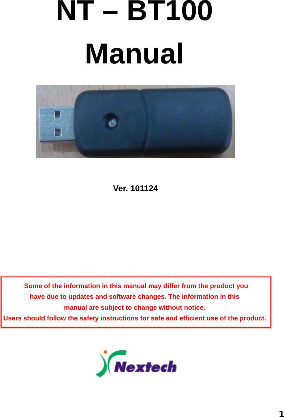  1 NT – BT100 Manual                                                                       Ver. 101124          Some of the information in this manual may differ from the product you   have due to updates and software changes. The information in this   manual are subject to change without notice. Users should follow the safety instructions for safe and efficient use of the product.       