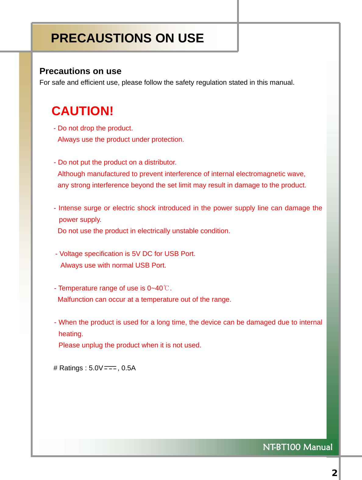  2   NT-BT100 Manual  PRECAUSTIONS ON USE  Precautions on use For safe and efficient use, please follow the safety regulation stated in this manual.  CAUTION! - Do not drop the product. Always use the product under protection.  - Do not put the product on a distributor. Although manufactured to prevent interference of internal electromagnetic wave,   any strong interference beyond the set limit may result in damage to the product.                    - Intense surge or electric shock introduced in the power supply line can damage the power supply. Do not use the product in electrically unstable condition.          - Voltage specification is 5V DC for USB Port.       Always use with normal USB Port.  - Temperature range of use is 0~40℃. Malfunction can occur at a temperature out of the range.  - When the product is used for a long time, the device can be damaged due to internal heating.  Please unplug the product when it is not used.      # Ratings : 5.0V , 0.5A 