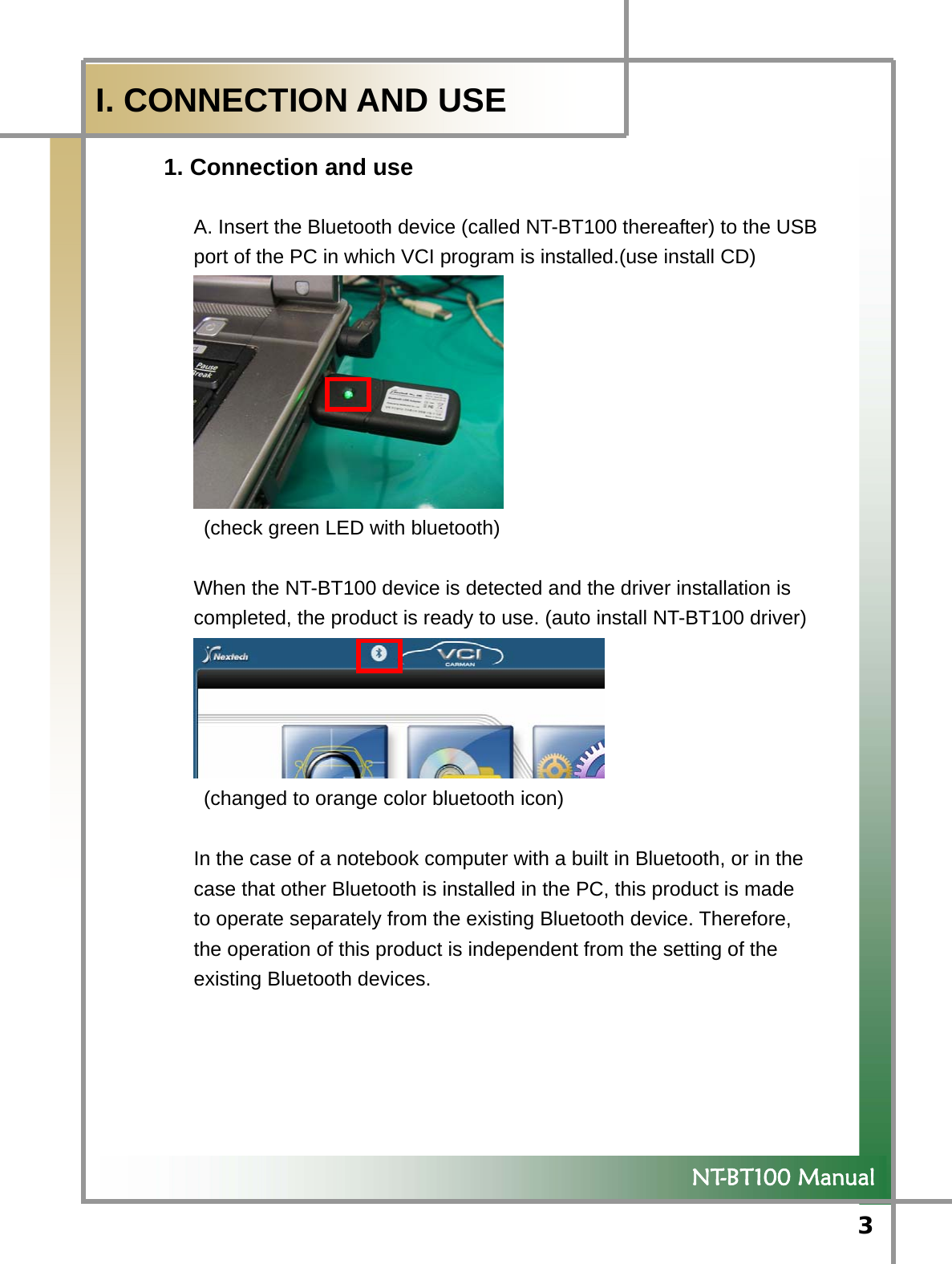  3            NT-BT100 Manual  I. CONNECTION AND USE 1. Connection and use          A. Insert the Bluetooth device (called NT-BT100 thereafter) to the USB   port of the PC in which VCI program is installed.(use install CD)    (check green LED with bluetooth)  When the NT-BT100 device is detected and the driver installation is   completed, the product is ready to use. (auto install NT-BT100 driver)    (changed to orange color bluetooth icon)  In the case of a notebook computer with a built in Bluetooth, or in the   case that other Bluetooth is installed in the PC, this product is made   to operate separately from the existing Bluetooth device. Therefore,   the operation of this product is independent from the setting of the   existing Bluetooth devices.   