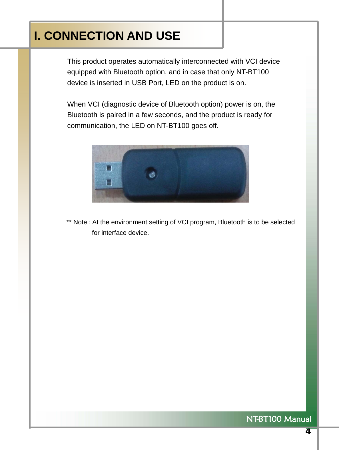  4             NT-BT100 Manual  I. CONNECTION AND USE  This product operates automatically interconnected with VCI device   equipped with Bluetooth option, and in case that only NT-BT100   device is inserted in USB Port, LED on the product is on.  When VCI (diagnostic device of Bluetooth option) power is on, the   Bluetooth is paired in a few seconds, and the product is ready for   communication, the LED on NT-BT100 goes off.          ** Note : At the environment setting of VCI program, Bluetooth is to be selected   for interface device.    