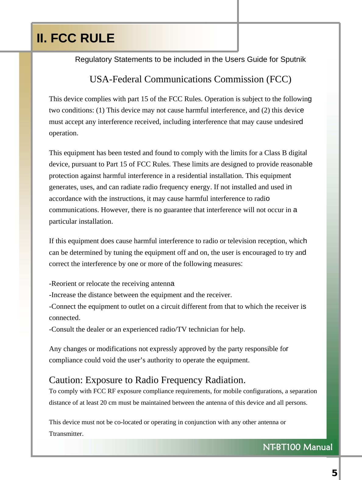  5   NT-BT100 Manual  II. FCC RULE Regulatory Statements to be included in the Users Guide for Sputnik   USA-Federal Communications Commission (FCC)   This device complies with part 15 of the FCC Rules. Operation is subject to the following two conditions: (1) This device may not cause harmful interference, and (2) this device  must accept any interference received, including interference that may cause undesired operation. This equipment has been tested and found to comply with the limits for a Class B digital  device, pursuant to Part 15 of FCC Rules. These limits are designed to provide reasonable  protection against harmful interference in a residential installation. This equipment  generates, uses, and can radiate radio frequency energy. If not installed and used in accordance with the instructions, it may cause harmful interference to radio communications. However, there is no guarantee that interference will not occur in a particular installation. If this equipment does cause harmful interference to radio or television reception, which can be determined by tuning the equipment off and on, the user is encouraged to try and  correct the interference by one or more of the following measures:  -Reorient or relocate the receiving antenna -Increase the distance between the equipment and the receiver.  -Connect the equipment to outlet on a circuit different from that to which the receiver is connected.  -Consult the dealer or an experienced radio/TV technician for help.  Any changes or modifications not expressly approved by the party responsible for  compliance could void the user’s authority to operate the equipment.  Caution: Exposure to Radio Frequency Radiation.   To comply with FCC RF exposure compliance requirements, for mobile configurations, a separation distance of at least 20 cm must be maintained between the antenna of this device and all persons.   This device must not be co-located or operating in conjunction with any other antenna or Ttransmitter.   