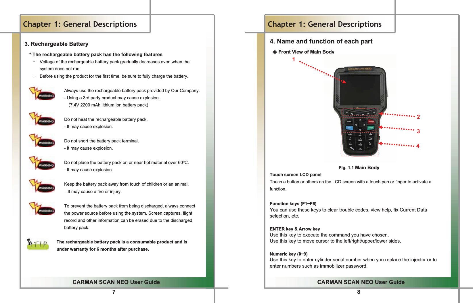 7GGCARMAN SCAN NEO User GuideGGChapter 1: General Descriptions3. Rechargeable Battery   * The rechargeable battery pack has the following features T  Voltage of the rechargeable battery pack gradually decreases even when the system does not run. T  Before using the product for the first time, be sure to fully charge the battery.                     Always use the rechargeable battery pack provided by Our Company.                   - Using a 3rd party product may cause explosion.                     (7.4V 2200 mAh lithium ion battery pack)                   Do not heat the rechargeable battery pack.   - It may cause explosion.                    Do not short the battery pack terminal.                   - It may cause explosion.                  Do not place the battery pack on or near hot material over 60ºC.                  - It may cause explosion.  Keep the battery pack away from touch of children or an animal. - It may cause a fire or injury.  To prevent the battery pack from being discharged, always connect   the power source before using the system. Screen captures, flight record and other information can be erased due to the discharged battery pack.  The rechargeable battery pack is a consumable product and is   under warranty for 6 months after purchase.GGGG8GGCARMAN SCAN NEO User GuideGGChapter 1: General Descriptions 4. Name and function of each part ඞ Front View of Main Body 1       2  3  4   Fig. 1.1 Main Body Touch screen LCD panel Touch a button or others on the LCD screen with a touch pen or finger to activate a function.  Function keys (F1~F6) You can use these keys to clear trouble codes, view help, fix Current Data selection, etc.  ENTER key &amp; Arrow key Use this key to execute the command you have chosen. Use this key to move cursor to the left/right/upper/lower sides.  Numeric key (0~9) Use this key to enter cylinder serial number when you replace the injector or to enter numbers such as immobilizer password. 