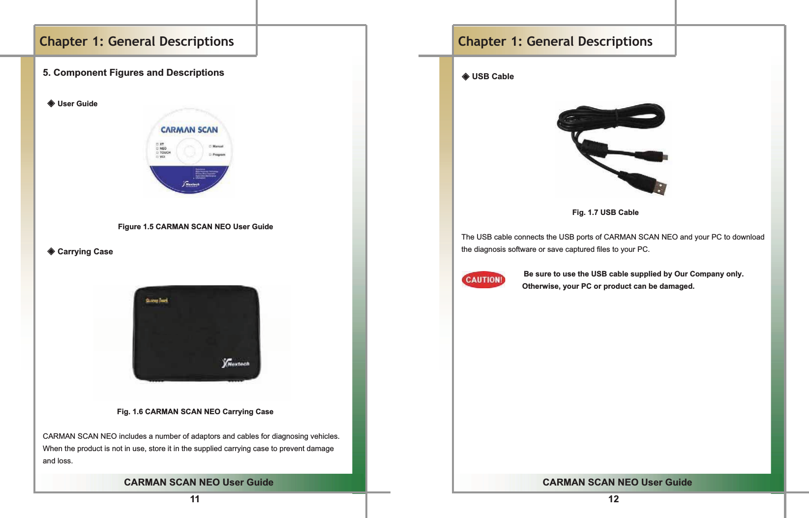 11 GGCARMAN SCAN NEO User GuideGGChapter 1: General Descriptions 5. Component Figures and Descriptions ඞUser Guide          Figure 1.5 CARMAN SCAN NEO User Guide ඞ Carrying Case            Fig. 1.6 CARMAN SCAN NEO Carrying CaseGGCARMAN SCAN NEO includes a number of adaptors and cables for diagnosing vehicles.GWhen the product is not in use, store it in the supplied carrying case to prevent damage and loss.G12GGCARMAN SCAN NEO User GuideGGChapter 1: General Descriptions  ඞ USB CableGGGGGGGGGGGGFig. 1.7 USB CableGGThe USB cable connects the USB ports of CARMAN SCAN NEO and your PC to download the diagnosis software or save captured files to your PC.GGGBe sure to use the USB cable supplied by Our Company only.           Otherwise, your PC or product can be damaged.GGGGGGGGGGGGGGGGGGGGGGGGGGGGGGGGGGGGGGGGGGGGGGGGGGGGGGGGGGGGGGGGGGGGGGGGGGGGGGGGGGGG
