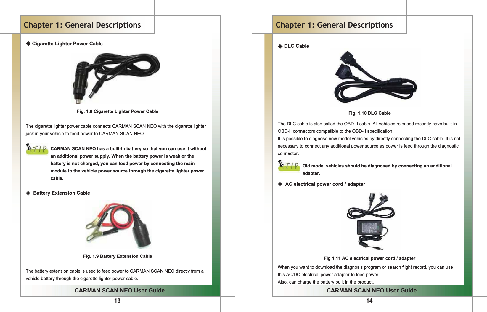 13GGCARMAN SCAN NEO User GuideGGChapter 1: General Descriptions ඞ Cigarette Lighter Power CableGGGGGGGGGFig. 1.8 Cigarette Lighter Power CableGGThe cigarette lighter power cable connects CARMAN SCAN NEO with the cigarette lighter jack in your vehicle to feed power to CARMAN SCAN NEO.GGCARMAN SCAN NEO has a built-in battery so that you can use it without an additional power supply. When the battery power is weak or the battery is not charged, you can feed power by connecting the main module to the vehicle power source through the cigarette lighter power cable.GGඞٻBattery Extension CableGGGGGGGGFig. 1.9 Battery Extension CableGGThe battery extension cable is used to feed power to CARMAN SCAN NEO directly from a vehicle battery through the cigarette lighter power cable.G14GGCARMAN SCAN NEO User GuideGGChapter 1: General Descriptions GඞGDLC CableGGGGGGGGGFig. 1.10 DLC CableGGThe DLC cable is also called the OBD-II cable. All vehicles released recently have built-in OBD-II connectors compatible to the OBD-II specification.GIt is possible to diagnose new model vehicles by directly connecting the DLC cable. It is not necessary to connect any additional power source as power is feed through the diagnostic connector.GGOld model vehicles should be diagnosed by connecting an additional adapter.GGඞٻAC electrical power cord / adapterGGGGGGGGGGFig 1.11 AC electrical power cord / adapterGWhen you want to download the diagnosis program or search flight record, you can use   this AC/DC electrical power adapter to feed power.GAlso, can charge the battery built in the product.G