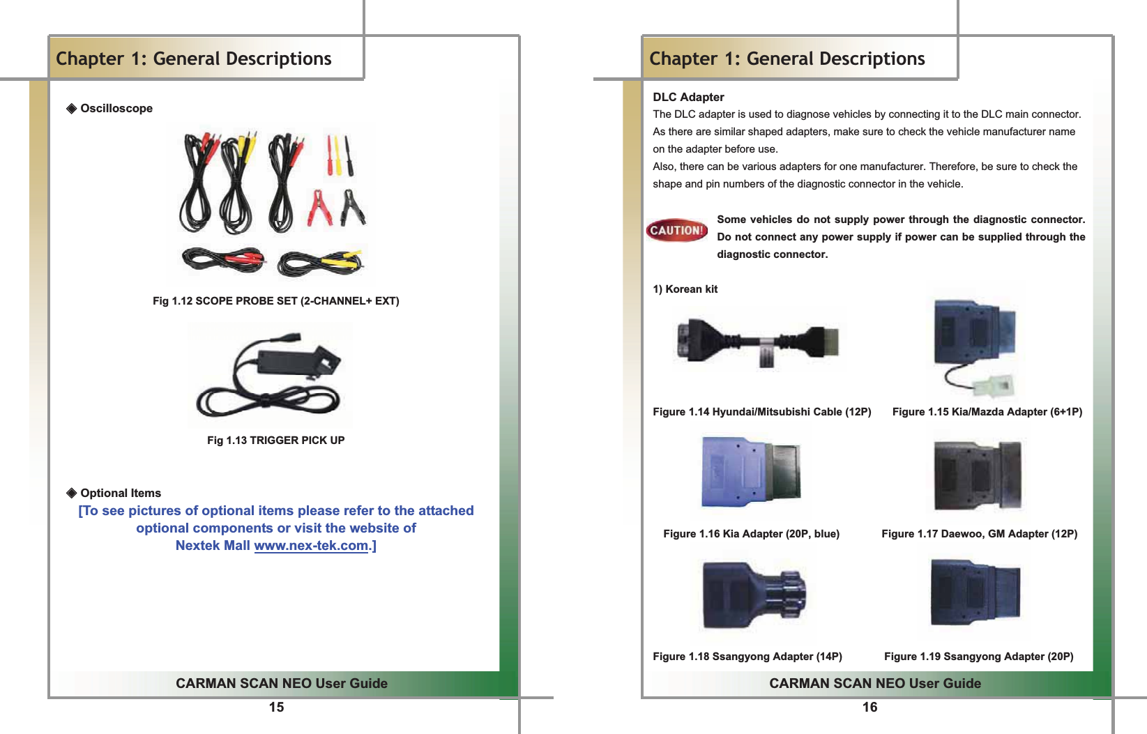 15GGGGGGGGGGGGGGGGGGGGGGGGGGGGGGGGGGGGGGGGGGGGGGGGGGGGGGGGGGGGGGGGGGGGGGGGGGGGGGGGGGGGGGGGGGGGGGGGGGGGGGGGGGGGGCARMAN SCAN NEO User GuideGGChapter 1: General Descriptions ඞ Oscilloscope         Fig 1.12 SCOPE PROBE SET (2-CHANNEL+ EXT) GGGGGGGFig 1.13 TRIGGER PICK UPGGඞ Optional Items [To see pictures of optional items please refer to the attached   optional components or visit the website of   Nextek Mall www.nex-tek.com.] G16GGCARMAN SCAN NEO User GuideGGChapter 1: General DescriptionsDLC AdapterGThe DLC adapter is used to diagnose vehicles by connecting it to the DLC main connector. As there are similar shaped adapters, make sure to check the vehicle manufacturer name on the adapter before use.GAlso, there can be various adapters for one manufacturer. Therefore, be sure to check the shape and pin numbers of the diagnostic connector in the vehicle.GGSome vehicles do not supply power through the diagnostic connector. Do not connect any power supply if power can be supplied through the diagnostic connector.GG1) Korean kit GGGGGGFigure 1.14 Hyundai/Mitsubishi Cable (12P)        Figure 1.15 Kia/Mazda Adapter (6+1P)       Figure 1.16 Kia Adapter (20P, blue)                Figure 1.17 Daewoo, GM Adapter (12P)       Figure 1.18 Ssangyong Adapter (14P)        Figure 1.19 Ssangyong Adapter (20P) 