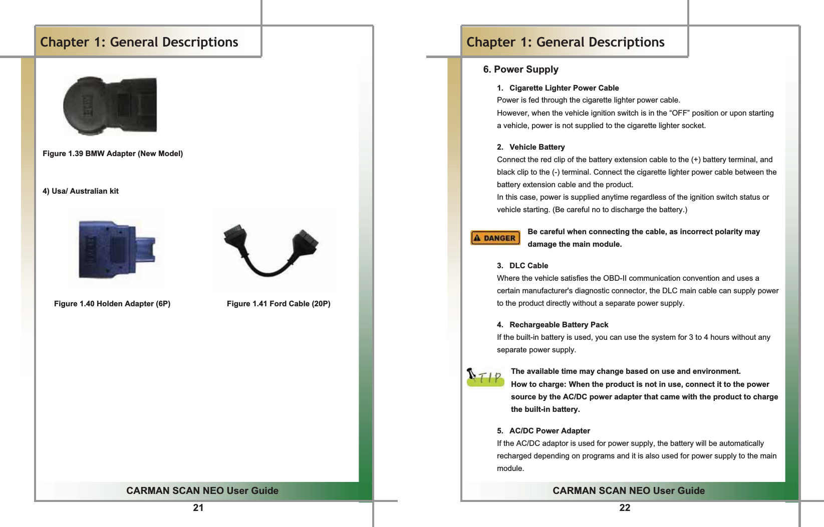 21GGCARMAN SCAN NEO User GuideGGChapter 1: General DescriptionsGGGGGGGFigure 1.39 BMW Adapter (New Model)GGG4) Usa/ Australian kitGGGGGGGGGFigure 1.40 Holden Adapter (6P)               Figure 1.41 Ford Cable (20P)G22GGCARMAN SCAN NEO User GuideGGChapter 1: General Descriptions6. Power Supply1.  Cigarette Lighter Power CableGPower is fed through the cigarette lighter power cable.GGHowever, when the vehicle ignition switch is in the “OFF” position or upon starting a vehicle, power is not supplied to the cigarette lighter socket.GG2. Vehicle BatteryGConnect the red clip of the battery extension cable to the (+) battery terminal, and black clip to the (-) terminal. Connect the cigarette lighter power cable between the battery extension cable and the product.GIn this case, power is supplied anytime regardless of the ignition switch status or vehicle starting. (Be careful no to discharge the battery.)GGBe careful when connecting the cable, as incorrect polarity may damage the main module.GG3. DLC CableGWhere the vehicle satisfies the OBD-II communication convention and uses a certain manufacturer&apos;s diagnostic connector, the DLC main cable can supply power to the product directly without a separate power supply.GG4. Rechargeable Battery PackGIf the built-in battery is used, you can use the system for 3 to 4 hours without any separate power supply.GGThe available time may change based on use and environment.GHow to charge:GWhen the product is not in use, connect it to the power source by the AC/DC power adapter that came with the product to charge the built-in battery.GG5.  AC/DC Power AdapterGIf the AC/DC adaptor is used for power supply, the battery will be automatically recharged depending on programs and it is also used for power supply to the main module.G