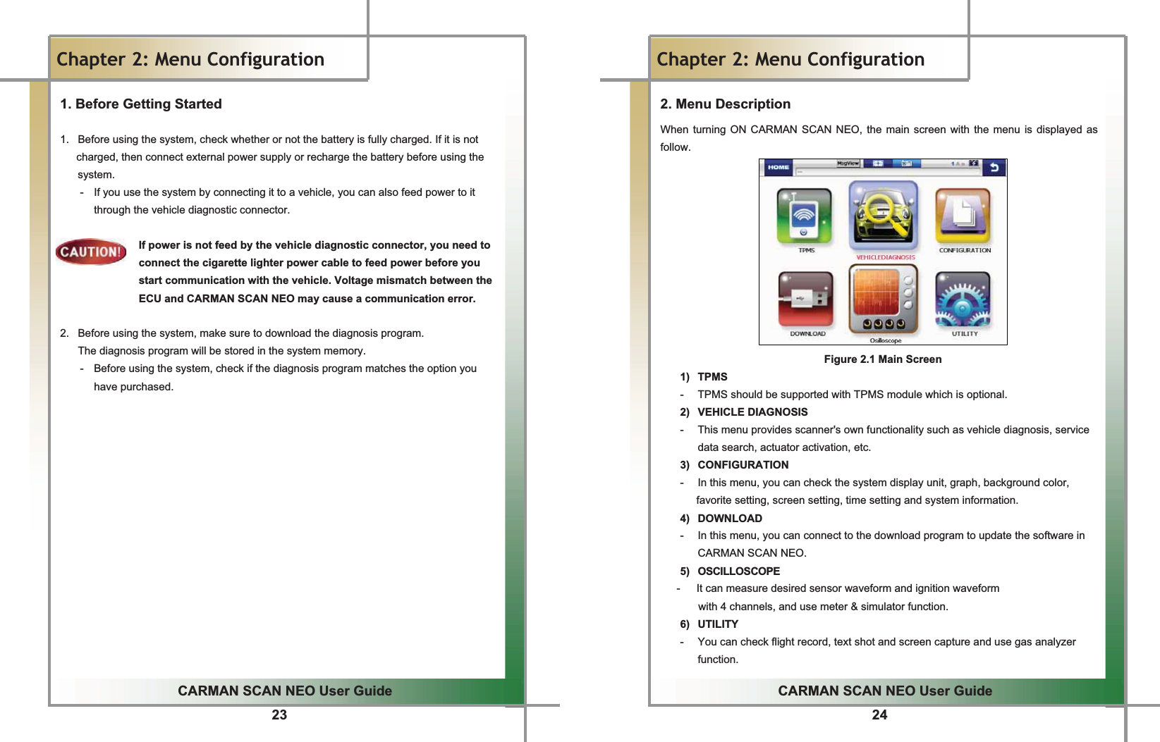 23GGCARMAN SCAN NEO User GuideGGChapter 2: Menu Configuration 1. Before Getting Started G1.   Before using the system, check whether or not the battery is fully charged. If it is not   charged, then connect external power supply or recharge the battery before using the system.G-  If you use the system by connecting it to a vehicle, you can also feed power to it through the vehicle diagnostic connector. GIf power is not feed by the vehicle diagnostic connector, you need to connect the cigarette lighter power cable to feed power before you start communication with the vehicle. Voltage mismatch between the ECU and CARMAN SCAN NEO may cause a communication error.GG2.   Before using the system, make sure to download the diagnosis program.G  The diagnosis program will be stored in the system memory.G-  Before using the system, check if the diagnosis program matches the option you have purchased.GGGGGGGGGGGGGGGGG24GGCARMAN SCAN NEO User GuideGGChapter 2: Menu Configuration2. Menu DescriptionGWhen turning ON CARMAN SCAN NEO, the main screen with the menu is displayed as follow.  GGGGGGGGGGGGGGGGGGGGGGGGGGGGGGGGGGGGGGGGGGGGGGGGGGGGGGGGGGGGGGGGGGGGGGGGGGGFigure 2.1 Main ScreenG1) TPMS -  TPMS should be supported with TPMS module which is optional.G2) VEHICLE DIAGNOSIS -  This menu provides scanner&apos;s own functionality such as vehicle diagnosis, service data search, actuator activation, etc. 3) CONFIGURATION -  In this menu, you can check the system display unit, graph, background color, favorite setting, screen setting, time setting and system information. 4) DOWNLOAD -  In this menu, you can connect to the download program to update the software in CARMAN SCAN NEO. 5) OSCILLOSCOPE -      It can measure desired sensor waveform and ignition waveform with 4 channels, and use meter &amp; simulator function. 6) UTILITY -  You can check flight record, text shot and screen capture and use gas analyzer function. 