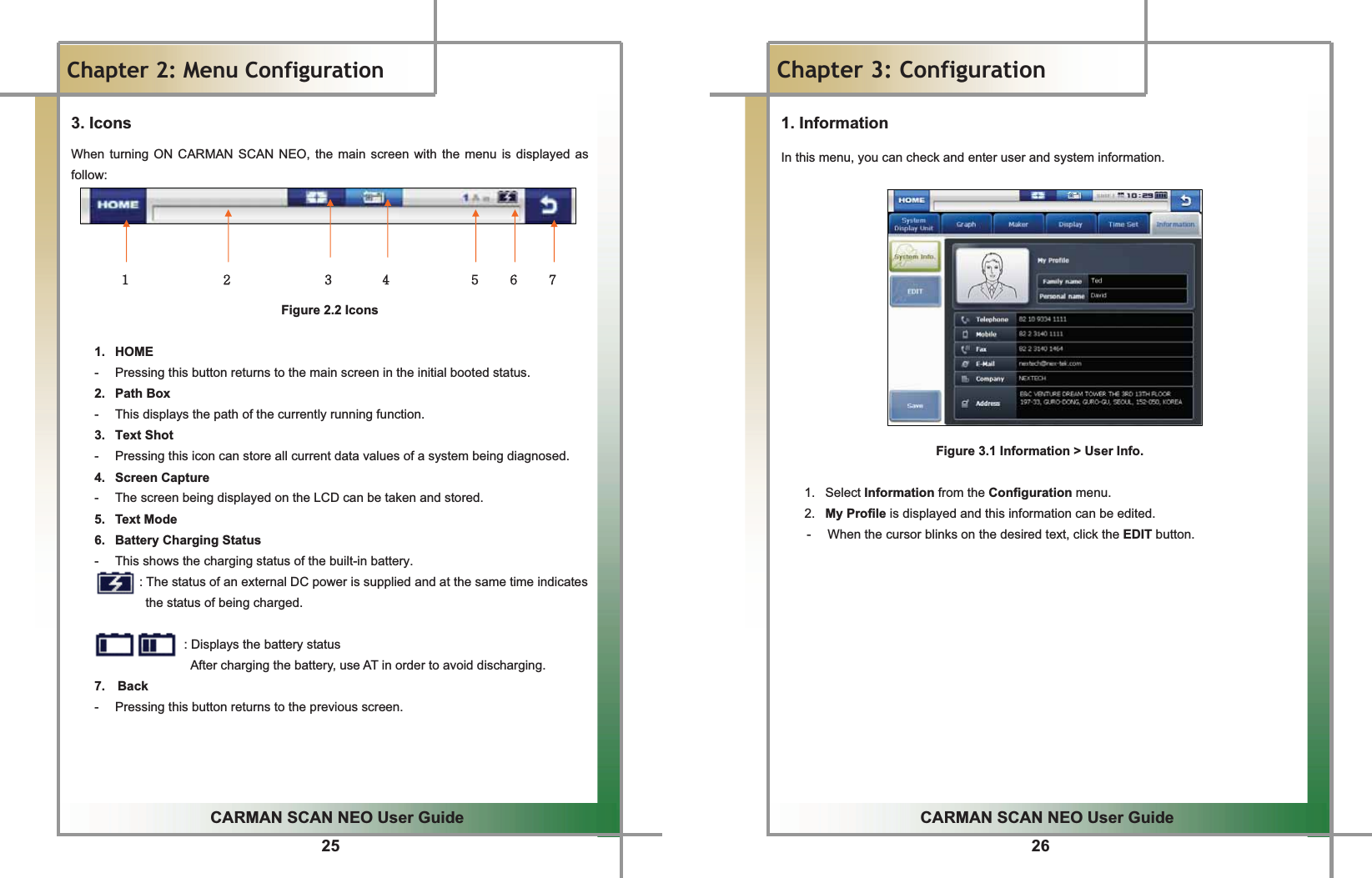 25GGCARMAN SCAN NEO User GuideGGChapter 2: Menu Configuration3. IconsGWhen turning ON CARMAN SCAN NEO, the main screen with the menu is displayed as follow:GGGGGXG G G G G G G G G G G G G G G YG G G G G G G G G G G G G G G ZG G G G G G G G [G G G G G G G G G G G G G \G G G G G ]G G G G G ^G G G G GFigure 2.2 IconsGG1. HOME -  Pressing this button returns to the main screen in the initial booted status. 2.  Path Box -  This displays the path of the currently running function.   3.  Text Shot -  Pressing this icon can store all current data values of a system being diagnosed. 4.  Screen Capture  -  The screen being displayed on the LCD can be taken and stored. 5.  Text Mode 6.   Battery Charging Status -  This shows the charging status of the built-in battery.               : The status of an external DC power is supplied and at the same time indicates        the status of being charged.                : Displays the battery status                After charging the battery, use AT in order to avoid discharging. 7.  Back -  Pressing this button returns to the previous screen. GGGG26GGCARMAN SCAN NEO User GuideGGChapter 3: Configuration 1. Information In this menu, you can check and enter user and system information.GGGGGGGGGGGGGGFigure 3.1 Information &gt; User Info.GG1. Select Information from the Configuration menu.G2.  My Profile is displayed and this information can be edited.G-  When the cursor blinks on the desired text, click the EDIT button.GGGGGGGGGGGGG