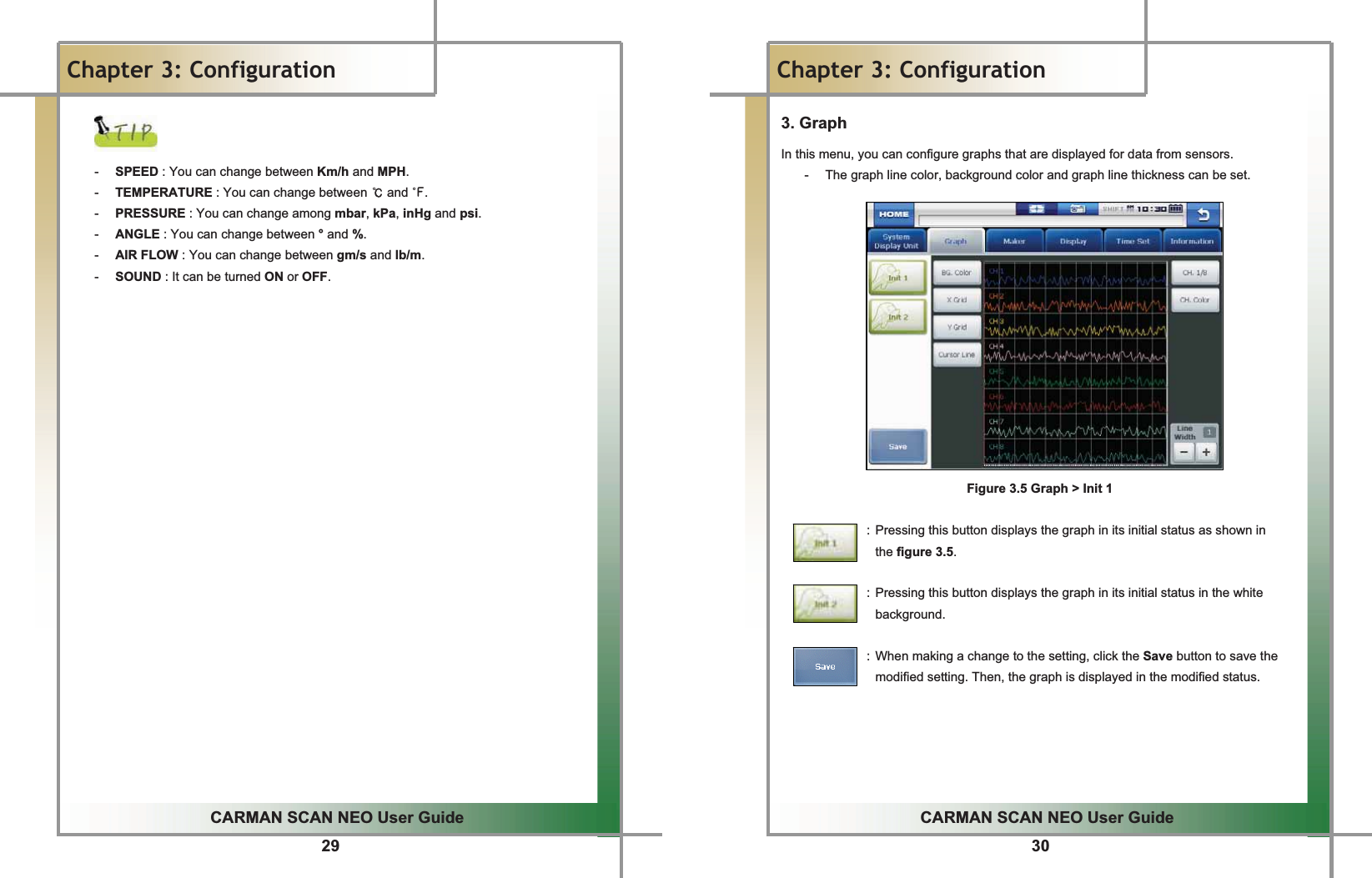 29G G GGCARMAN SCAN NEO User GuideGGChapter 3: ConfigurationGGG-  SPEED : You can change between Km/h and MPH.G-  TEMPERATURE : You can change between ୅ and එ.G-  PRESSURE : You can change among mbar, kPa, inHg and psi.G-  ANGLE : You can change between ° and %.G-  AIR FLOW : You can change between gm/s and lb/m.G-  SOUND : It can be turned ON or OFF.GG30GGCARMAN SCAN NEO User GuideGGChapter 3: Configuration3. Graph In this menu, you can configure graphs that are displayed for data from sensors.G-  The graph line color, background color and graph line thickness can be set.GGGGGGGGGGGGGGGFigure 3.5 Graph &gt; Init 1GG                          : Pressing this button displays the graph in its initial status as shown in   the figure 3.5.                             : Pressing this button displays the graph in its initial status in the white background.   : When making a change to the setting, click the Save button to save the modified setting. Then, the graph is displayed in the modified status. GGGGG