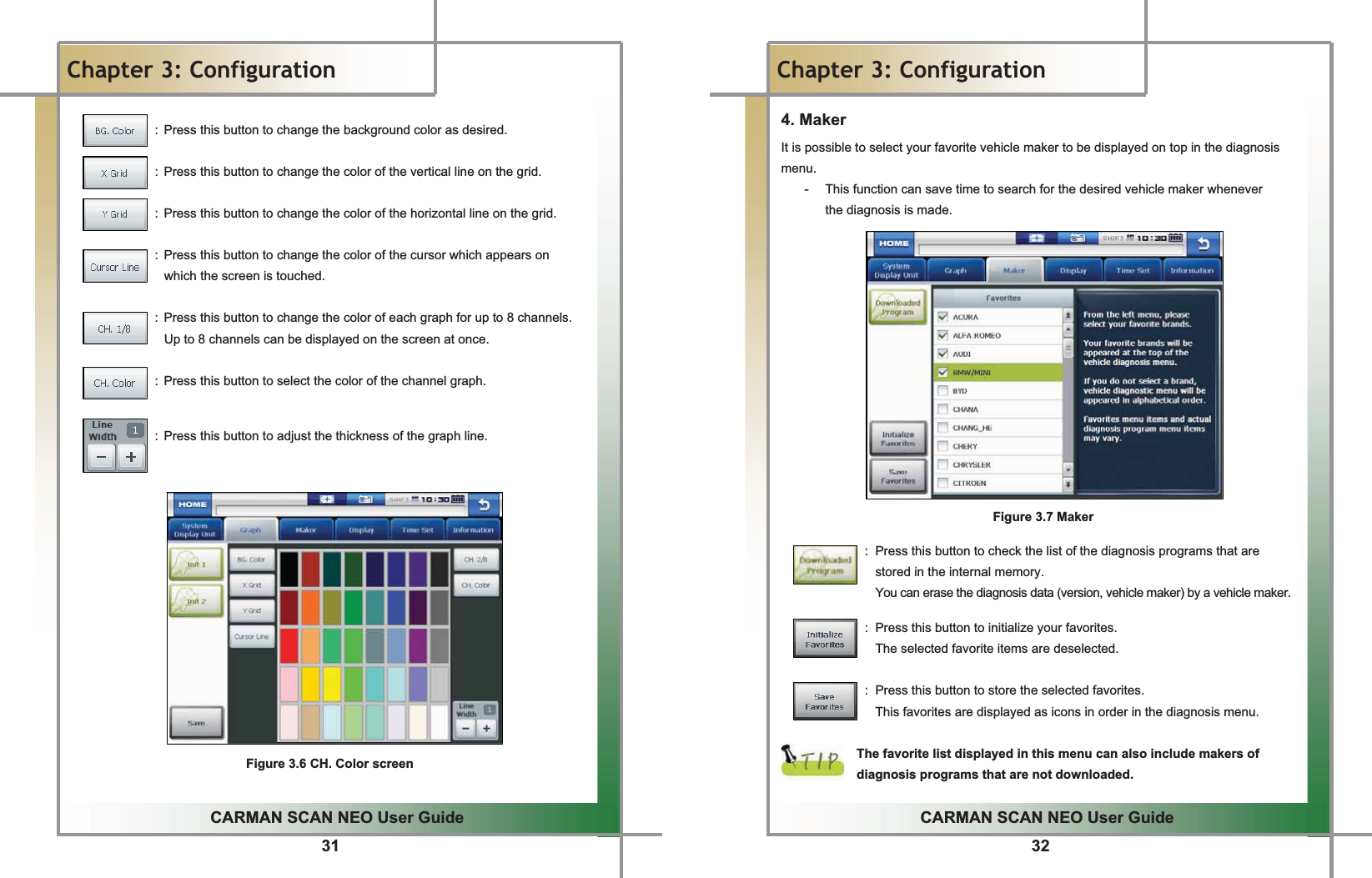 31GGCARMAN SCAN NEO User GuideGGChapter 3: ConfigurationG  :  Press this button to change the background color as desired.    :  Press this button to change the color of the vertical line on the grid.    :  Press this button to change the color of the horizontal line on the grid.    :  Press this button to change the color of the cursor which appears on   which the screen is touched.    :  Press this button to change the color of each graph for up to 8 channels. Up to 8 channels can be displayed on the screen at once.    :  Press this button to select the color of the channel graph.     :  Press this button to adjust the thickness of the graph line. GGGGGGGGGGGGGGGFigure 3.6 CH. Color screenG32GGCARMAN SCAN NEO User GuideGGChapter 3: Configuration4. MakerGIt is possible to select your favorite vehicle maker to be displayed on top in the diagnosis menu.G-  This function can save time to search for the desired vehicle maker whenever   the diagnosis is made.GGGGGGGGGGGGGGGFigure 3.7 MakerG GGG G G G G G G G G G G G G:  Press this button to check the list of the diagnosis programs that are   stored in the internal memory.     You can erase the diagnosis data (version, vehicle maker) by a vehicle maker.GGGGGGGGGGGGGGG:  Press this button to initialize your favorites.GGGThe selected favorite items are deselected.GGGGGGGGGGGGGGG:  Press this button to store the selected favorites.GGGThis favorites are displayed as icons in order in the diagnosis menu.GGThe favorite list displayed in this menu can also include makers of diagnosis programs that are not downloaded.G