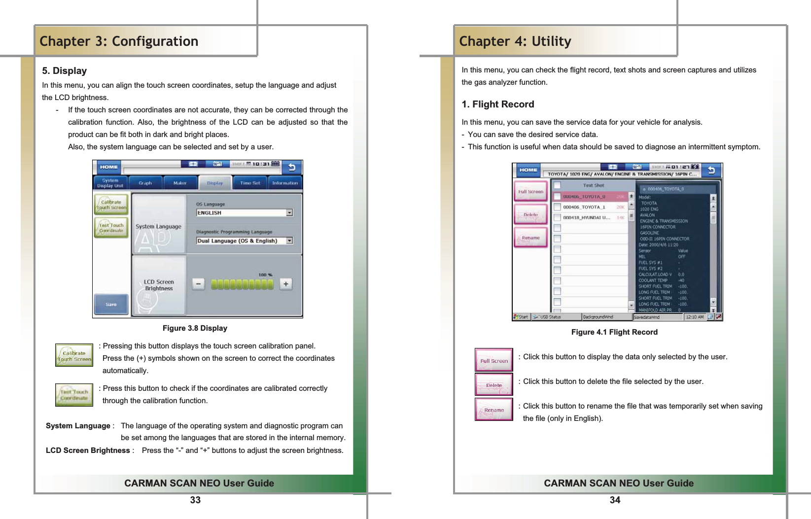 33GGCARMAN SCAN NEO User GuideGGChapter 3: Configuration5. DisplayGIn this menu, you can align the touch screen coordinates, setup the language and adjust the LCD brightness.G-  If the touch screen coordinates are not accurate, they can be corrected through the calibration function. Also, the brightness of the LCD can be adjusted so that the product can be fit both in dark and bright places.GAlso, the system language can be selected and set by a user.GGGGGGGGGGGGGGGFigure 3.8 DisplayGGGGGGGGGGGGGGGGG: Pressing this button displays the touch screen calibration panel.   Press the (+) symbols shown on the screen to correct the coordinates automatically.GGGGGGGGGGGGGGGGG: Press this button to check if the coordinates are calibrated correctly through the calibration function. G System Language :  The language of the operating system and diagnostic program can be set among the languages that are stored in the internal memory.  LCD Screen Brightness :    Press the “-” and “+” buttons to adjust the screen brightness. 34GGCARMAN SCAN NEO User GuideGGChapter 4: Utility In this menu, you can check the flight record, text shots and screen captures and utilizes the gas analyzer function.G1. Flight Record In this menu, you can save the service data for your vehicle for analysis.G-  You can save the desired service data. -  This function is useful when data should be saved to diagnose an intermittent symptom.GGGGGGGGGGGGGGGFigure 4.1 Flight RecordGGGGGGGGGGGGGGGGG: Click this button to display the data only selected by the user.GGGGGGGGGGGGGGGGG: Click this button to delete the file selected by the user.GGGGGGGGGGGGGGGGG: Click this button to rename the file that was temporarily set when saving the file (only in English).GGGGG