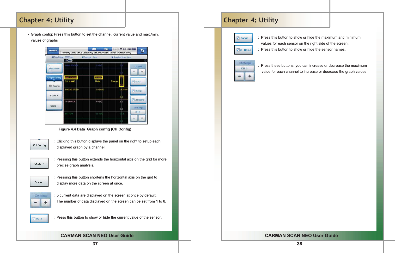37GGCARMAN SCAN NEO User GuideGGChapter 4: UtilityG-  Graph config: Press this button to set the channel, current value and max./min. values of graphsGGGGGGGGGGGGGGFigure 4.4 Data_Graph config (CH Config)GGGGGGGGGGGGGGGGGGG :  Clicking this button displays the panel on the right to setup each displayed graph by a channel.GGGGGGGGGGGGGGGGGGG :  Pressing this button extends the horizontal axis on the grid for more precise graph analysis.GGGGGGGGG  :  Pressing this button shortens the horizontal axis on the grid to display more data on the screen at once.GGGGGGGGGGGGGGGGGGGG:  5 current data are displayed on the screen at once by default.   The number of data displayed on the screen can be set from 1 to 8.GGGGGGGGGGGGGGGGGGGG :  Press this button to show or hide the current value of the sensor.GG38GGCARMAN SCAN NEO User GuideGGChapter 4: UtilityGGGGGGGGGGGGGGGGGGG :  Press this button to show or hide the maximum and minimum   values for each sensor on the right side of the screen.GGGGGGGGGGGGGGGGGG :  Press this button to show or hide the sensor names.GGGGGGGGGGGGGGGGGGGGG:  Press these buttons, you can increase or decrease the maximum   value for each channel to increase or decrease the graph values.GGGGGGGGGGGGGGGGGGGGGGGGGGG