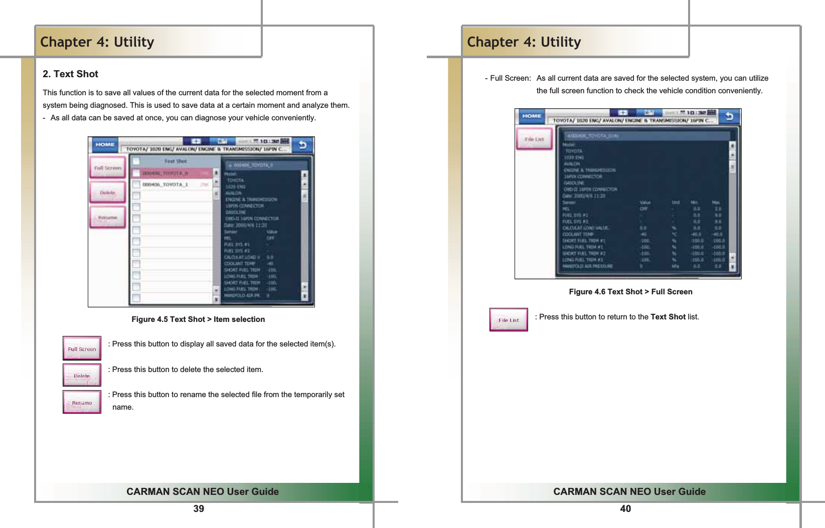 39GGCARMAN SCAN NEO User GuideGGChapter 4: UtilityG2. Text Shot This function is to save all values of the current data for the selected moment from a system being diagnosed. This is used to save data at a certain moment and analyze them.G-  As all data can be saved at once, you can diagnose your vehicle conveniently.GGGGGGGGGGGGGGGGFigure 4.5 Text Shot &gt; Item selectionGGGGGGGGGGGGGGGGGGG: Press this button to display all saved data for the selected item(s).GGGGGGGGGGGGGGGGGGG: Press this button to delete the selected item.GGGGGGGGGGGGGGGGGGG: Press this button to rename the selected file from the temporarily set name.GGGGGG40GGCARMAN SCAN NEO User GuideGGChapter 4: UtilityGGGGGG-GFull Screen:   As all current data are saved for the selected system, you can utilize the full screen function to check the vehicle condition conveniently.GGGGGGGGGGGGGGGG      Figure 4.6 Text Shot &gt; Full ScreenGGGGGGGGGGGGGGGGGGG: Press this button to return to the Text Shot list.GGGGGGGGGGGGG