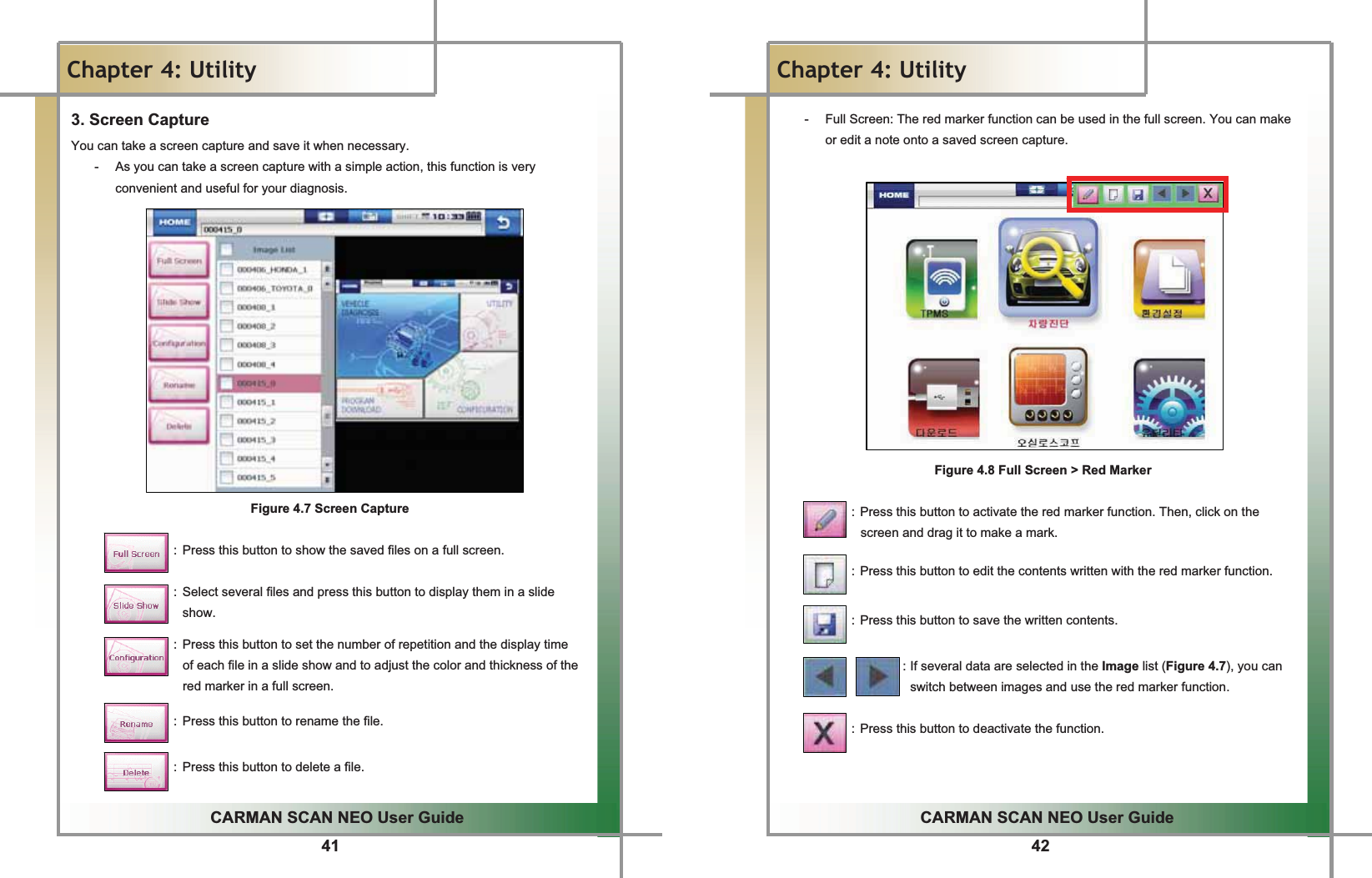 41GGCARMAN SCAN NEO User GuideGGChapter 4: UtilityG3. Screen Capture You can take a screen capture and save it when necessary.G-  As you can take a screen capture with a simple action, this function is very convenient and useful for your diagnosis.GGGGGGGGGGGGGGGFigure 4.7 Screen CaptureGGGGGGGGGGGGGGGGGG: Press this button to show the saved files on a full screen.GGGGGGGGGGGGGGGGGG: Select several files and press this button to display them in a slide show.GGGGGGGGGGGGGGGGGG: Press this button to set the number of repetition and the display time   of each file in a slide show and to adjust the color and thickness of the red marker in a full screen.GGGGGGGGGGGGGGGGGG: Press this button to rename the file.GGGGGGGGGGGGGGGGGG: Press this button to delete a file.GG42GGCARMAN SCAN NEO User GuideGGChapter 4: UtilityGG-  Full Screen: The red marker function can be used in the full screen. You can make or edit a note onto a saved screen capture.GGGGGGGGGGGGGGGG  Figure 4.8 Full Screen &gt; Red MarkerGGGGGGGGGGGGG: Press this button to activate the red marker function. Then, click on the screen and drag it to make a mark.GGGGGGGGGGGGGGGGGGGGG: Press this button to edit the contents written with the red marker function.GGGGGGGGGGGGG: Press this button to save the written contents.GGGGGGGGGGGGGGGGGGGGG: If several data are selected in the Image list (Figure 4.7), you can switch between images and use the red marker function.GG           : Press this button to deactivate the function.  GG