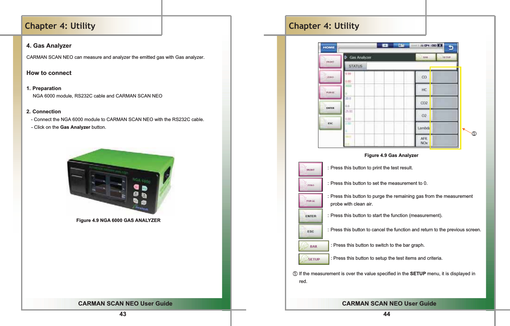 43GGCARMAN SCAN NEO User GuideGGChapter 4: UtilityG4. Gas Analyzer CARMAN SCAN NEO can measure and analyzer the emitted gas with Gas analyzer. How to connectGG1. PreparationG  NGA 6000 module, RS232C cable and CARMAN SCAN NEOGG2. ConnectionG- Connect the NGA 6000 module to CARMAN SCAN NEO with the RS232C cable.   - Click on the Gas Analyzer button. GGGGGGGGGGGFigure 4.9 NGA 6000 GAS ANALYZERGGG44GGCARMAN SCAN NEO User GuideGGChapter 4: UtilityGGGGGGGGGGGGGGGGGGGGGGGGGGGGGGGGGGGGGGGGGGGGGGGGGGGGGGGGGGGGGGGGGGGGGGGGGGGGGGGGGGGGGGGGGGGGGGGGGཛGGGFigure 4.9 Gas AnalyzerGGGGGGGGGGGGGGGGG : Press this button to print the test result.GG  : Press this button to set the measurement to 0.GGGGGGGGGGGGGG : Press this button to purge the remaining gas from the measurement probe with clean air.GG  : Press this button to start the function (measurement).GGGGGGGGGGGGGGGGGG: Press this button to cancel the function and return to the previous screen.GGGGGGGGGGGGGGGGGGG: Press this button to switch to the bar graph. GGGGGGGGGGGGGGGGGG: Press this button to setup the test items and criteria.GGGྙྙGIf the measurement is over the value specified in the SETUP menu, it is displayed in red.GG