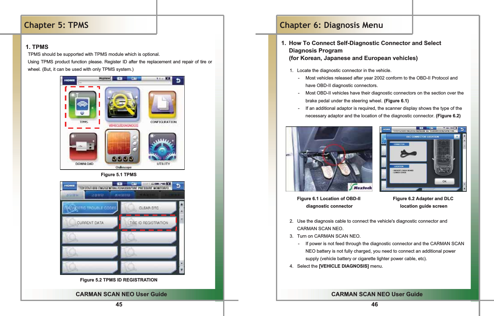 45GGCARMAN SCAN NEO User GuideGGChapter 5: TPMSGG1. TPMS TPMS should be supported with TPMS module which is optional.G Using TPMS product function please. Register ID after the replacement and repair of tire or wheel.G(But, it can be used with only TPMS system.)GGGGGGGGGGGGGGGGGGGGGGGGGGGGGGGGGGGGGGGGGGGGGGGGGGGGGGGGGGGGGGGGGGGGGGGGGGGGGGGGGGGGGGGGGGGGGFigure 5.1 TPMS                  .GGGGGGGGGGGGFigure 5.2 TPMS ID REGISTRATION 46GGCARMAN SCAN NEO User GuideGGChapter 6: Diagnosis Menu 1.  How To Connect Self-Diagnostic Connector and Select Diagnosis Program   (for Korean, Japanese and European vehicles) 1.  Locate the diagnostic connector in the vehicle.G-  Most vehicles released after year 2002 conform to the OBD-II Protocol and have OBD-II diagnostic connectors.G-  Most OBD-II vehicles have their diagnostic connectors on the section over the brake pedal under the steering wheel.G(Figure 6.1)G-  If an additional adaptor is required, the scanner display shows the type of the necessary adaptor and the location of the diagnostic connector. (Figure 6.2)GGGGGGGGGGGFigure 6.1 Location of OBD-II                Figure 6.2 Adapter and DLC   diagnostic connector                     location guide screenGGG2.  Use the diagnosis cable to connect the vehicle&apos;s diagnostic connector and CARMAN SCAN NEO.G3.  Turn on CARMAN SCAN NEO.G-  If power is not feed through the diagnostic connector and the CARMAN SCAN NEO battery is not fully charged, you need to connect an additional power supply (vehicle battery or cigarette lighter power cable, etc).G4. Select the [VEHICLE DIAGNOSIS] menu.GGG