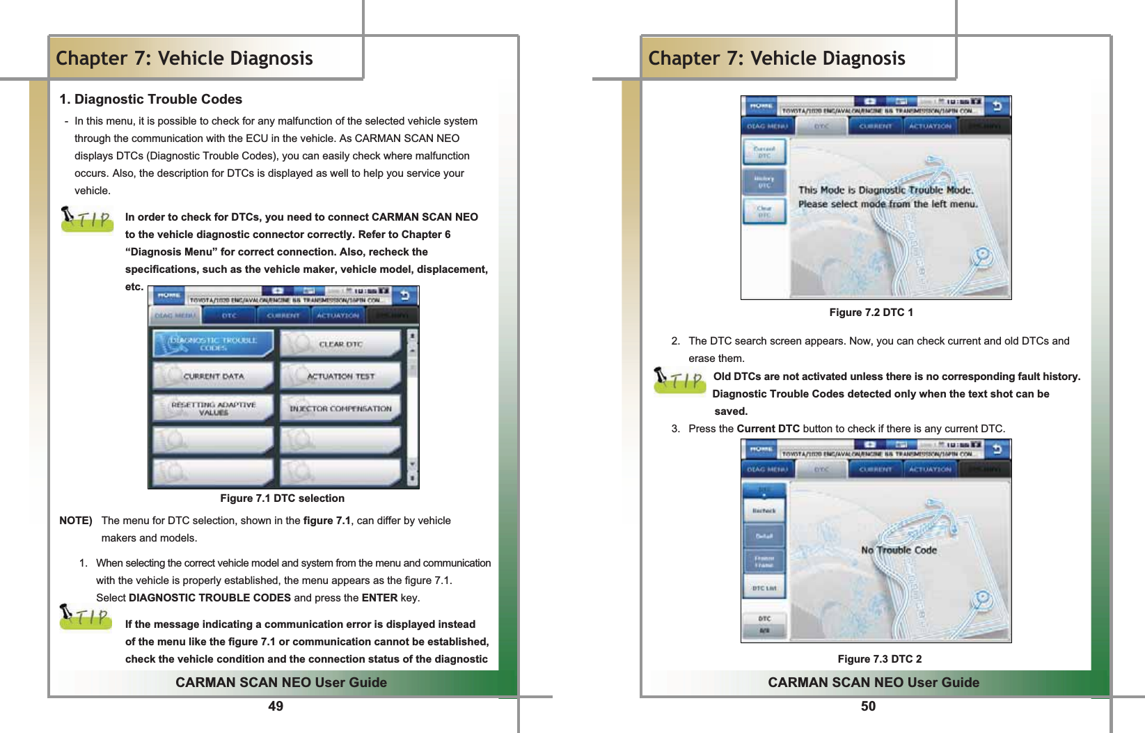 49GGCARMAN SCAN NEO User GuideGGChapter 7: Vehicle Diagnosis1. Diagnostic Trouble Codes G-  In this menu, it is possible to check for any malfunction of the selected vehicle system through the communication with the ECU in the vehicle. As CARMAN SCAN NEO displays DTCs (Diagnostic Trouble Codes), you can easily check where malfunction occurs.GAlso, the description for DTCs is displayed as well to help you service your vehicle.GGIn order to check for DTCs, you need to connect CARMAN SCAN NEO to the vehicle diagnostic connector correctly. Refer to Chapter 6 “Diagnosis Menu” for correct connection. Also, recheck the specifications, such as the vehicle maker, vehicle model, displacement, etc.GGGGGGGGGGGGFigure 7.1 DTC selectionGNOTE)  The menu for DTC selection, shown in the figure 7.1, can differ by vehicle   makers and models.G1.  When selecting the correct vehicle model and system from the menu and communication with the vehicle is properly established, the menu appears as the figure 7.1. Select DIAGNOSTIC TROUBLE CODES and press the ENTER key.GGIf the message indicating a communication error is displayed instead   of the menu like the figure 7.1 or communication cannot be established, check the vehicle condition and the connection status of the diagnostic 50GGCARMAN SCAN NEO User GuideGGChapter 7: Vehicle DiagnosisGGGGGGGGGGGGGGFigure 7.2 DTC 1GG2.  The DTC search screen appears. Now, you can check current and old DTCs and erase them.GOld DTCs are not activated unless there is no corresponding fault history.                         Diagnostic Trouble Codes detected only when the text shot can be   saved.3. Press the Current DTC button to check if there is any current DTC.GGGGGGGGGGGGGFigure 7.3 DTC 2G G G G G G G G G G G G G G G G G G G G GG