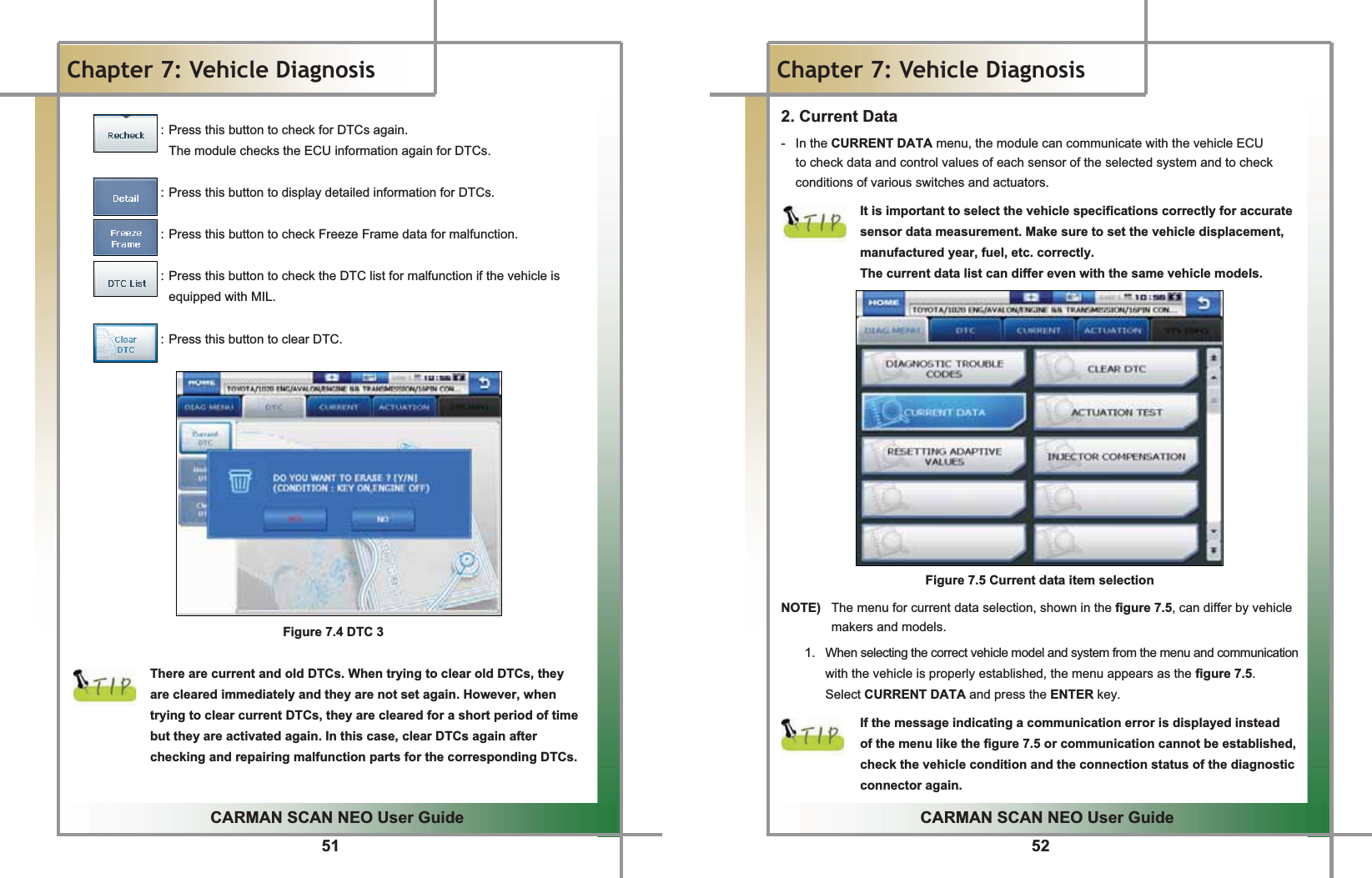 51GGCARMAN SCAN NEO User GuideGGChapter 7: Vehicle DiagnosisGGGGGGGGGGGGGGGG: Press this button to check for DTCs again.GGG G G The module checks the ECU information again for DTCs.GGGGGGGGGGGGGGGG: Press this button to display detailed information for DTCs.GGGGGGGGGGGGGGGG: Press this button to check Freeze Frame data for malfunction.GGGGGGGGGGGGGGGG: Press this button to check the DTC list for malfunction if the vehicle is equipped with MIL.GGGGGGGGGGGGGGG: Press this button to clear DTC.GGGGGGGGGGGGGGFigure 7.4 DTC 3GGThere are current and old DTCs. When trying to clear old DTCs, they   are cleared immediately and they are not set again. However, when trying to clear current DTCs, they are cleared for a short period of time but they are activated again. In this case, clear DTCs again after checking and repairing malfunction parts for the corresponding DTCs.GG52GGCARMAN SCAN NEO User GuideGGChapter 7: Vehicle DiagnosisG2. Current Data -GGIn the CURRENT DATA menu, the module can communicate with the vehicle ECU   to check data and control values of each sensor of the selected system and to check conditions of various switches and actuators. GIt is important to select the vehicle specifications correctly for accurate sensor data measurement. Make sure to set the vehicle displacement, manufactured year, fuel, etc. correctly.GThe current data list can differ even with the same vehicle models.GGGGGGGGGGGGGGGFigure 7.5 Current data item selectionGNOTE)   The menu for current data selection, shown in the figure 7.5, can differ by vehicle makers and models.G1.  When selecting the correct vehicle model and system from the menu and communication with the vehicle is properly established, the menu appears as the figure 7.5.GSelect CURRENT DATA and press the ENTER key.GGIf the message indicating a communication error is displayed instead   of the menu like the figure 7.5 or communication cannot be established, check the vehicle condition and the connection status of the diagnostic connector again. 