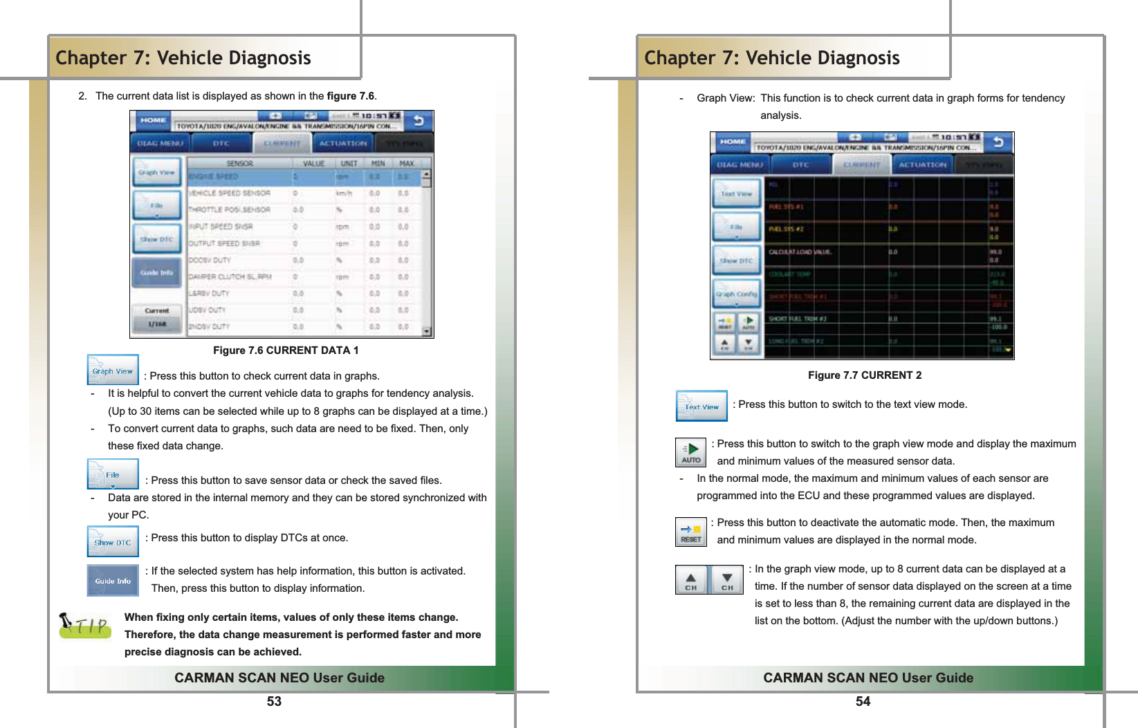 53GGGCARMAN SCAN NEO User GuideGGChapter 7: Vehicle DiagnosisG2.  The current data list is displayed as shown in the figure 7.6.GGGGGGGGGGGGGGGFigure 7.6 CURRENT DATA 1GGGGGGGGGGGGGGGGG: Press this button to check current data in graphs.G-  It is helpful to convert the current vehicle data to graphs for tendency analysis. (Up to 30 items can be selected while up to 8 graphs can be displayed at a time.)-  To convert current data to graphs, such data are need to be fixed. Then, only these fixed data change.GGGGGGGGG: Press this button to save sensor data or check the saved files.G-  Data are stored in the internal memory and they can be stored synchronized with your PC.GGGGGGGGG: Press this button to display DTCs at once.GGGGGGGGG: If the selected system has help information, this button is activated. Then, press this button to display information.GGWhen fixing only certain items, values of only these items change. Therefore, the data change measurement is performed faster and more precise diagnosis can be achieved.G54GGCARMAN SCAN NEO User GuideGGChapter 7: Vehicle DiagnosisGG G G G GG-  Graph View:  This function is to check current data in graph forms for tendency               analysis.GGGGGGGGGGGGGGGGGGGGGGGGGGFigure 7.7 CURRENT 2GGGGGGGGGGGG: Press this button to switch to the text view mode.GGGGGGGG: Press this button to switch to the graph view mode and display the maximum and minimum values of the measured sensor data.G-  In the normal mode, the maximum and minimum values of each sensor are programmed into the ECU and these programmed values are displayed.GG: Press this button to deactivate the automatic mode. Then, the maximum   and minimum values are displayed in the normal mode.GGGGGGGGGGGGGGGG: In the graph view mode, up to 8 current data can be displayed at a time. If the number of sensor data displayed on the screen at a time is set to less than 8, the remaining current data are displayed in the list on the bottom. (Adjust the number with the up/down buttons.)GGG