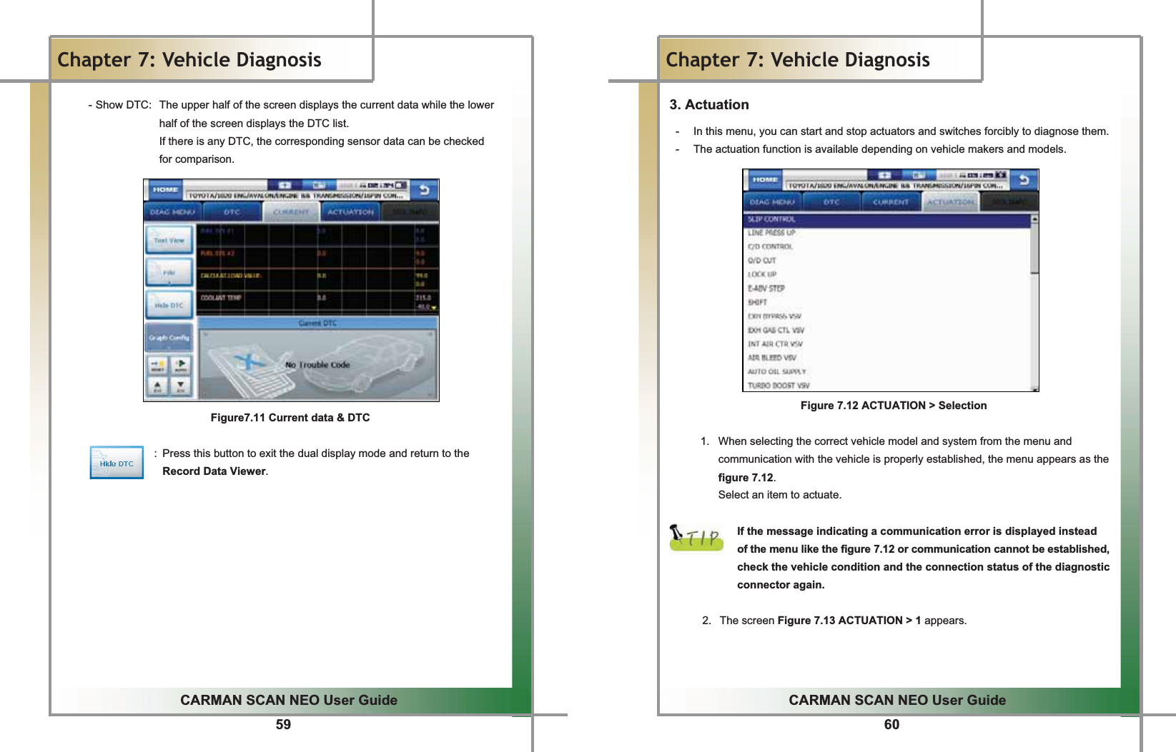 59GGCARMAN SCAN NEO User GuideGGChapter 7: Vehicle DiagnosisGGGGGGG-GShow DTC:  The upper half of the screen displays the current data while the lower half of the screen displays the DTC list.GIf there is any DTC, the corresponding sensor data can be checked   for comparison.GGGGGGGGGGGGGGFigure7.11 Current data &amp; DTCGGGGGGGGGGGGGGGGGGG:  Press this button to exit the dual display mode and return to the Record Data Viewer.GGGGGGGGGGGG60GGCARMAN SCAN NEO User GuideGGChapter 7: Vehicle DiagnosisG3. Actuation-  In this menu, you can start and stop actuators and switches forcibly to diagnose them.G-  The actuation function is available depending on vehicle makers and models.GGGGGGGGGGGGGGGGG  Figure 7.12 ACTUATION &gt; SelectionGG1.  When selecting the correct vehicle model and system from the menu and communication with the vehicle is properly established, the menu appears as the figure 7.12.GSelect an item to actuate.GGIf the message indicating a communication error is displayed instead   of the menu like the figure 7.12 or communication cannot be established, check the vehicle condition and the connection status of the diagnostic connector again.GG2. The screen Figure 7.13 ACTUATION &gt; 1 appears.GGGG