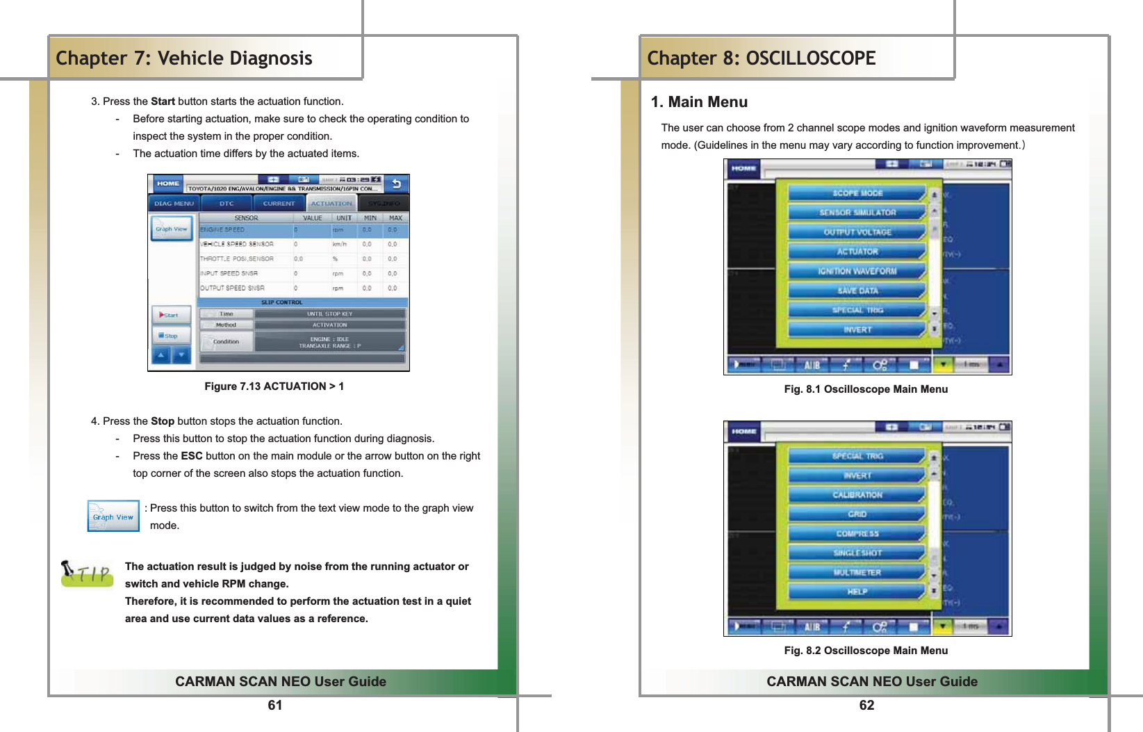 61GGCARMAN SCAN NEO User GuideGGChapter 7: Vehicle DiagnosisG 3. Press the Start button starts the actuation function. -  Before starting actuation, make sure to check the operating condition to inspect the system in the proper condition. -  The actuation time differs by the actuated items.                    Figure 7.13 ACTUATION &gt; 1  4. Press the Stop button stops the actuation function. -  Press this button to stop the actuation function during diagnosis. - Press the ESC button on the main module or the arrow button on the right top corner of the screen also stops the actuation function.                                  : Press this button to switch from the text view mode to the graph view mode.   The actuation result is judged by noise from the running actuator or switch and vehicle RPM change. Therefore, it is recommended to perform the actuation test in a quiet area and use current data values as a reference.  62GGCARMAN SCAN NEO User GuideGGChapter 8: OSCILLOSCOPE 1. Main Menu The user can choose from 2 channel scope modes and ignition waveform measurement mode. (Guidelines in the menu may vary according to function improvementUP GGGGGGGGGGGGGG G GGFig. 8.1 Oscilloscope Main Menu Fig. 8.2 Oscilloscope Main Menu 