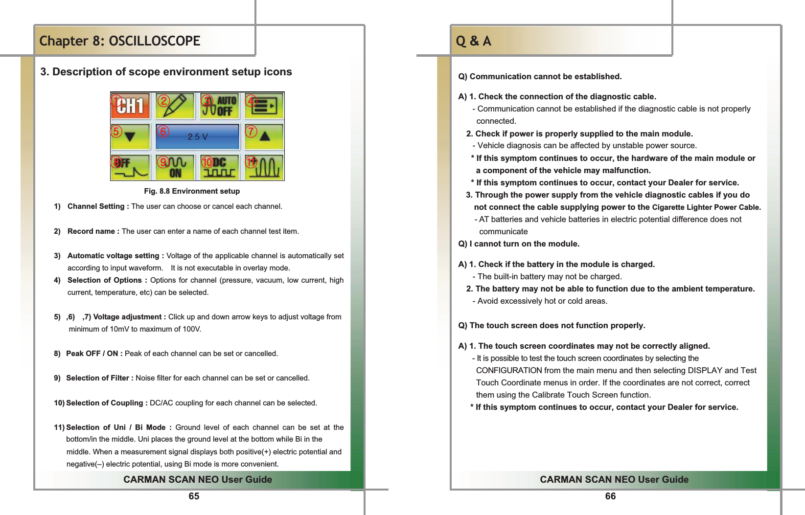 65GGCARMAN SCAN NEO User GuideGGChapter 8: OSCILLOSCOPE 3. Description of scope environment setup icons Fig. 8.8 Environment setup 1)  Channel Setting : The user can choose or cancel each channel.  2) Record name :The user can enter a name of each channel test item. 3)  Automatic voltage setting : Voltage of the applicable channel is automatically set according to input waveform.    It is not executable in overlay mode. 4)  Selection of Options : Options for channel (pressure, vacuum, low current, high current, temperature, etc) can be selected.    5)  ,6)    ,7) Voltage adjustment : Click up and down arrow keys to adjust voltage from minimum of 10mV to maximum of 100V.     8)  Peak OFF / ON : Peak of each channel can be set or cancelled.9)  Selection of Filter : Noise filter for each channel can be set or cancelled. 10) Selection of Coupling : DC/AC coupling for each channel can be selected.11) Selection of Uni / Bi Mode : Ground level of each channel can be set at the bottom/in the middle. Uni places the ground level at the bottom while Bi in the  middle. When a measurement signal displays both positive(+) electric potential and negative(–) electric potential, using Bi mode is more convenient. ྙٻ ྚ ྛ ྜྜྷ ྞ ྟྠ ྡ ྡྷ ྣ66GGCARMAN SCAN NEO User GuideGGQ&amp; A Q) Communication cannot be established. A) 1. Check the connection of the diagnostic cable. - Communication cannot be established if the diagnostic cable is not properly connected. 2. Check if power is properly supplied to the main module.   - Vehicle diagnosis can be affected by unstable power source. * If this symptom continues to occur, the hardware of the main module or a component of the vehicle may malfunction. * If this symptom continues to occur, contact your Dealer for service. 3. Through the power supply from the vehicle diagnostic cables if you do   not connect the cable supplying power to the Cigarette Lighter Power Cable.- AT batteries and vehicle batteries in electric potential difference does not   communicate Q) I cannot turn on the module.  A) 1. Check if the battery in the module is charged.     - The built-in battery may not be charged. 2. The battery may not be able to function due to the ambient temperature.     - Avoid excessively hot or cold areas.  Q) The touch screen does not function properly.    A) 1. The touch screen coordinates may not be correctly aligned. - It is possible to test the touch screen coordinates by selecting the CONFIGURATION from the main menu and then selecting DISPLAY and Test Touch Coordinate menus in order. If the coordinates are not correct, correct them using the Calibrate Touch Screen function. * If this symptom continues to occur, contact your Dealer for service. 