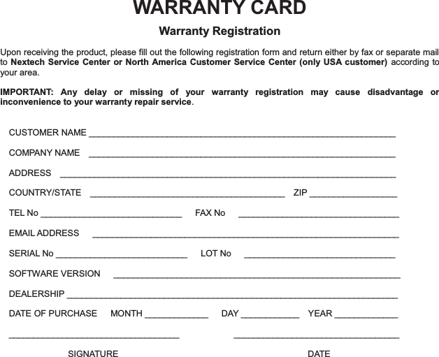 WARRANTY CARD Warranty Registration  Upon receiving the product, please fill out the following registration form and return either by fax or separate mail to Nextech Service Center or North America Customer Service Center (only USA customer) according to your area.    IMPORTANT: Any delay or missing of your warranty registration may cause disadvantage or inconvenience to your warranty repair service.   CUSTOMER NAME _______________________________________________________________ COMPANY NAME  _______________________________________________________________ ADDRESS  _____________________________________________________________________ COUNTRY/STATE  ________________________________________  ZIP __________________ TEL No _____________________________   FAX No   _________________________________ EMAIL ADDRESS   _______________________________________________________________ SERIAL No ___________________________   LOT No   _______________________________ SOFTWARE VERSION      ___________________________________________________________ DEALERSHIP ____________________________________________________________________ DATE OF PURCHASE   MONTH _____________   DAY ____________  YEAR _____________ ___________________________________   __________________________________   SIGNATURE                DATE 