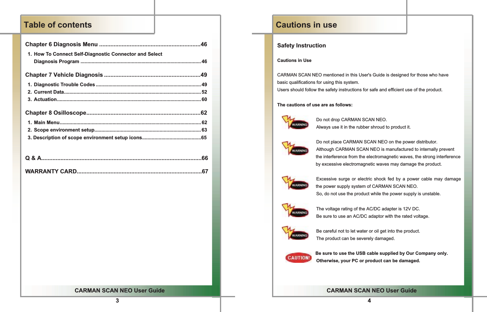 3GGCARMAN SCAN NEO User GuideGGTable of contentsGChapter 6 Diagnosis Menu ...............................................................46   1.  How To Connect Self-Diagnostic Connector and Select   Diagnosis Program ....................................................................................... 46 Chapter 7 Vehicle Diagnosis ............................................................49  1. Diagnostic Trouble Codes ............................................................................49  2. Current Data...................................................................................................52  3. Actuation........................................................................................................60 Chapter 8 Osilloscope.......................................................................62  1. Main Menu......................................................................................................62  2. Scope environment setup............................................................................. 63   3. Description of scope environment setup icons...........................................65Q &amp; A....................................................................................................66WARRANTY CARD..............................................................................67G4GGCARMAN SCAN NEO User GuideGGCautions in useGSafety InstructionG GCautions in UseCARMAN SCAN NEO mentioned in this User&apos;s Guide is designed for those who have   basic qualifications for using this system.Users should follow the safety instructions for safe and efficient use of the product.The cautions of use are as follows:Do not drop CARMAN SCAN NEO.Always use it in the rubber shroud to product it.Do not place CARMAN SCAN NEO on the power distributor. Although CARMAN SCAN NEO is manufactured to internally prevent the interference from the electromagnetic waves, the strong interference by excessive electromagnetic waves may damage the product.  Excessive surge or electric shock fed by a power cable may damage the power supply system of CARMAN SCAN NEO.  So, do not use the product while the power supply is unstable.  The voltage rating of the AC/DC adapter is 12V DC.  Be sure to use an AC/DC adaptor with the rated voltage.  Be careful not to let water or oil get into the product.The product can be severely damaged.Be sure to use the USB cable supplied by Our Company only.Otherwise, your PC or product can be damaged.