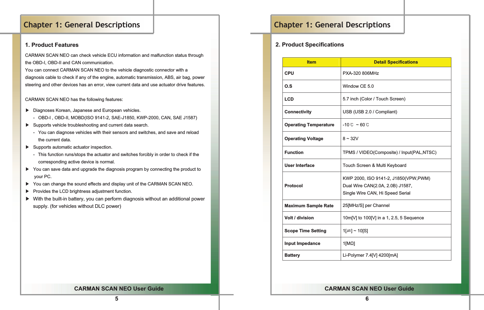 5GGCARMAN SCAN NEO User GuideGGChapter 1: General Descriptions 1. Product Features CARMAN SCAN NEO can check vehicle ECU information and malfunction status through the OBD-I, OBD-II and CAN communication. You can connect CARMAN SCAN NEO to the vehicle diagnostic connector with a diagnosis cable to check if any of the engine, automatic transmission, ABS, air bag, power steering and other devices has an error, view current data and use actuator drive features.  CARMAN SCAN NEO has the following features:   ඖ  Diagnoses Korean, Japanese and European vehicles.    -   OBD-I , OBD-II, MOBD(ISO 9141-2, SAE-J1850, KWP-2000, CAN, SAE J1587) ඖ  Supports vehicle troubleshooting and current data search.    -   You can diagnose vehicles with their sensors and switches, and save and reload   the current data. ඖ  Supports automatic actuator inspection.  -  This function runs/stops the actuator and switches forcibly in order to check if the corresponding active device is normal. ඖ  You can save data and upgrade the diagnosis program by connecting the product to your PC. ඖ  You can change the sound effects and display unit of the CARMAN SCAN NEO. ඖ  Provides the LCD brightness adjustment function. ඖ  With the built-in battery, you can perform diagnosis without an additional power supply. (for vehicles without DLC power) G6GGCARMAN SCAN NEO User GuideGGChapter 1: General Descriptions2. Product Specifications GItem Detail Specifications CPU PXA-320 806MHz O.S Window CE 5.0 LCD 5.7 inch (Color / Touch Screen) Connectivity  USB (USB 2.0 / Compliant) Operating Temperature -10୅ ~ 60୅ Operating Voltage  8 ~ 32V Function TPMS / VIDEO(Composite) / Input(PAL,NTSC) User Interface  Touch Screen &amp; Multi Keyboard ProtocolKWP 2000, ISO 9141-2, J1850(VPW,PWM) Dual Wire CAN(2.0A, 2.0B) J1587, Single Wire CAN, Hi Speed Serial Maximum Sample Rate  25[MHz/S] per Channel Volt / division  10m[V] to 100[V] in a 1, 2.5, 5 Sequence Scope Time Setting  1[༕] ~ 10[S] Input Impedance  1[M] Battery Li-Polymer 7.4[V] 4200[mA] G