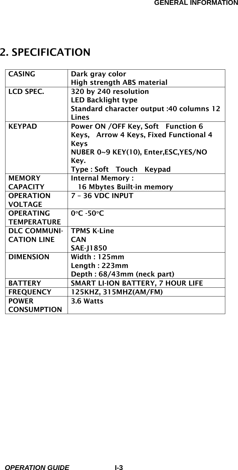 GENERAL INFORMATION        OPERATION GUIDE I-32. SPECIFICATION                       CASING  Dark gray color High strength ABS material LCD SPEC.  320 by 240 resolution LED Backlight type Standard character output :40 columns 12 Lines KEYPAD  Power ON /OFF Key, Soft    Function 6 Keys,    Arrow 4 Keys, Fixed Functional 4 Keys NUBER 0~9 KEY(10), Enter,ESC,YES/NO Key. Type : Soft  Touch  Keypad MEMORY CAPACITY Internal Memory : 16 Mbytes Built-in memory OPERATION VOLTAGE 7 – 36 VDC INPUT OPERATING TEMPERATURE 0°C -50°C  DLC COMMUNI- CATION LINE TPMS K-Line CAN SAE-J1850 DIMENSION  Width : 125mm Length : 223mm Depth : 68/43mm (neck part) BATTERY  SMART LI-ION BATTERY, 7 HOUR LIFE FREQUENCY 125KHZ, 315MHZ(AM/FM) POWER CONSUMPTION 3.6 Watts    