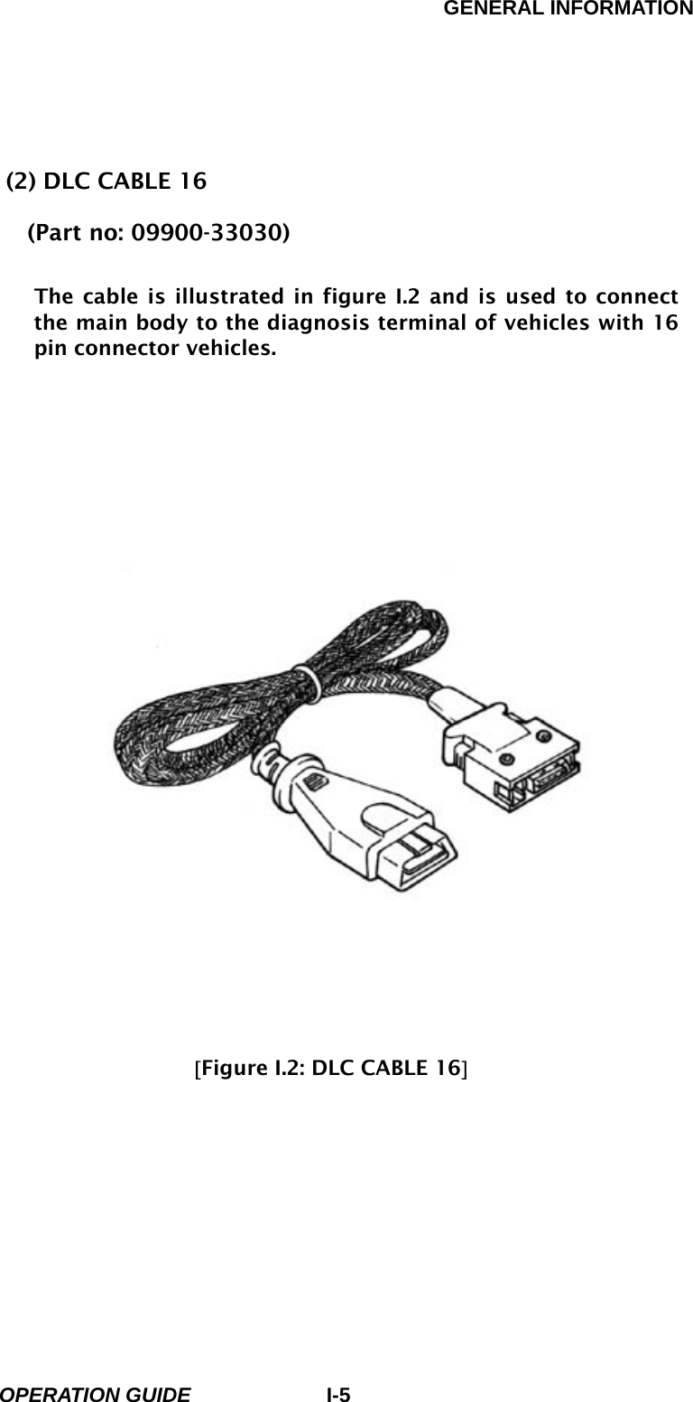 GENERAL INFORMATION        OPERATION GUIDE I-5 (2) DLC CABLE 16 (Part no: 09900-33030)  The cable is illustrated in figure I.2 and is used to connect the main body to the diagnosis terminal of vehicles with 16 pin connector vehicles.                                [Figure I.2: DLC CABLE 16]         
