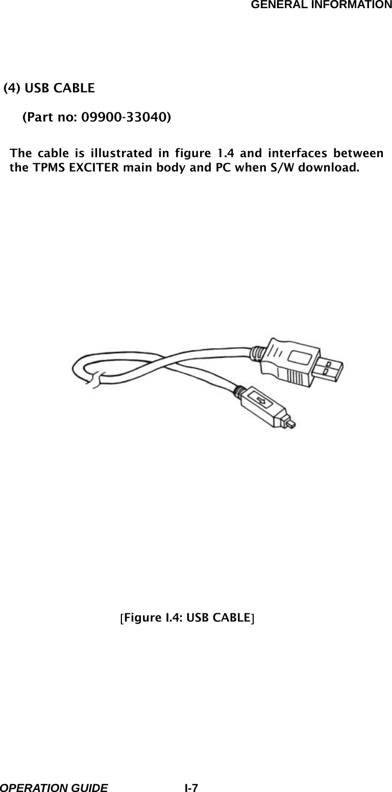 GENERAL INFORMATION        OPERATION GUIDE I-7(4) USB CABLE      (Part no: 09900-33040)  The cable is illustrated in figure 1.4 and interfaces between the TPMS EXCITER main body and PC when S/W download.                               [Figure I.4: USB CABLE]  