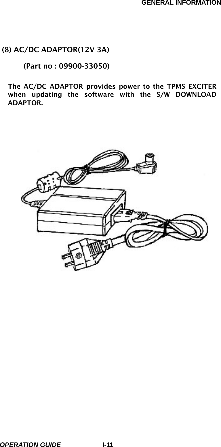 GENERAL INFORMATION        OPERATION GUIDE I-11(8) AC/DC ADAPTOR(12V 3A)   (Part no : 09900-33050)  The AC/DC ADAPTOR provides power to the TPMS EXCITER when updating the software with the S/W DOWNLOAD ADAPTOR.              [ Figure I.8 : AC/DC ADAPTOR]  