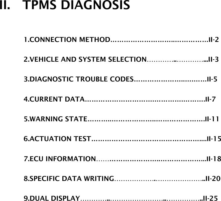 II.  TPMS DIAGNOSIS  1.CONNECTION METHOD………………………..……………II-2  2.VEHICLE AND SYSTEM SELECTION…………..…………...II-3  3.DIAGNOSTIC TROUBLE CODES…………………..….……II-5  4.CURRENT DATA………………………….………….……….II-7  5.WARNING STATE………..………………..………………….II-11  6.ACTUATION TEST…………………………………………....II-15  7.ECU INFORMATION………………………..………………...II-18  8.SPECIFIC DATA WRITING……………….…………………..II-20  9.DUAL DISPLAY…………..……………………..……………..II-25    