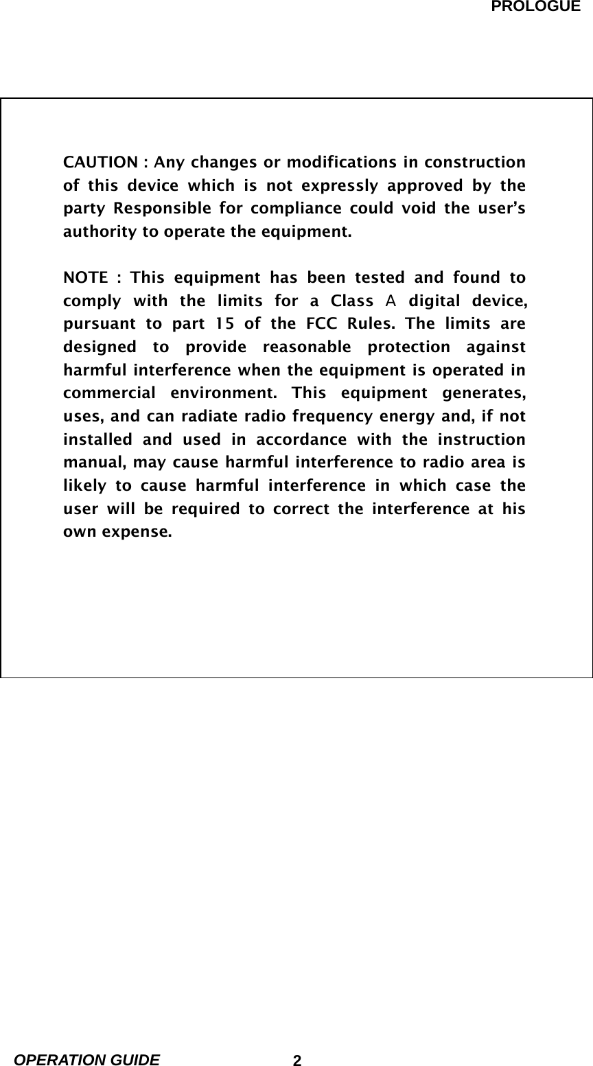 PROLOGUE OPERATION GUIDE                            2                CAUTION : Any changes or modifications in construction of this device which is not expressly approved by the party Responsible for compliance could void the user’s authority to operate the equipment.  NOTE : This equipment has been tested and found to comply with the limits for a Class A digital device, pursuant to part 15 of the FCC Rules. The limits are designed to provide reasonable protection against harmful interference when the equipment is operated in commercial environment. This equipment generates, uses, and can radiate radio frequency energy and, if not installed and used in accordance with the instruction manual, may cause harmful interference to radio area is likely to cause harmful interference in which case the user will be required to correct the interference at his own expense.  