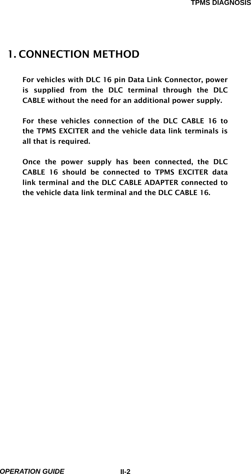 TPMS DIAGNOSIS  OPERATION GUIDE  II-21. CONNECTION METHOD    For vehicles with DLC 16 pin Data Link Connector, power is supplied from the DLC terminal through the DLC CABLE without the need for an additional power supply.  For these vehicles connection of the DLC CABLE 16 to the TPMS EXCITER and the vehicle data link terminals is all that is required.  Once the power supply has been connected, the DLC CABLE 16 should be connected to TPMS EXCITER data link terminal and the DLC CABLE ADAPTER connected to the vehicle data link terminal and the DLC CABLE 16.                         