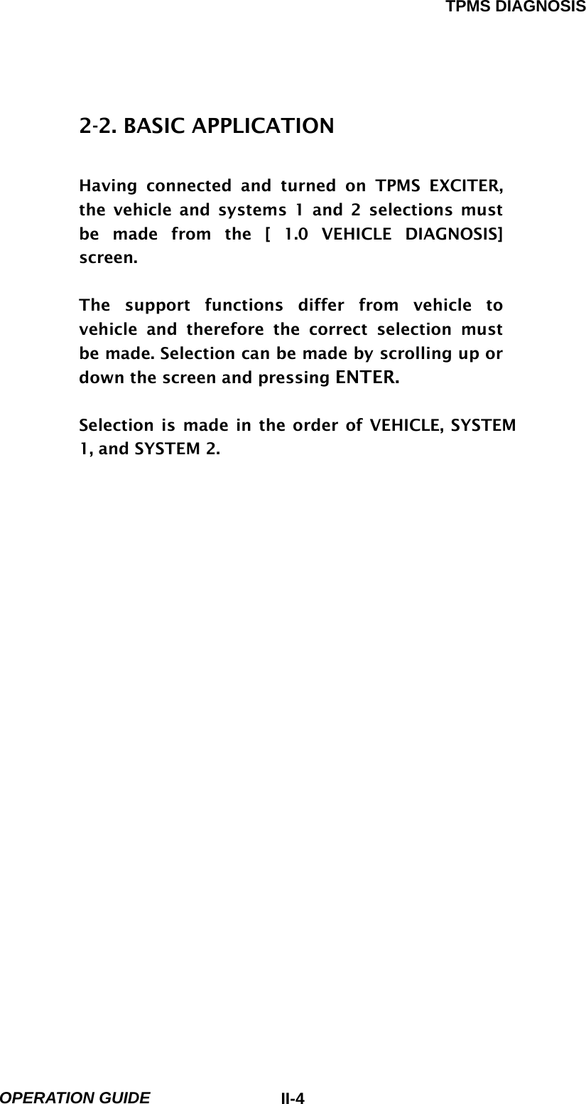 TPMS DIAGNOSIS  OPERATION GUIDE  II-42-2. BASIC APPLICATION  Having connected and turned on TPMS EXCITER, the vehicle and systems 1 and 2 selections must be made from the [ 1.0 VEHICLE DIAGNOSIS] screen.  The support functions differ from vehicle to vehicle and therefore the correct selection must be made. Selection can be made by scrolling up or down the screen and pressing ENTER.  Selection is made in the order of VEHICLE, SYSTEM 1, and SYSTEM 2. 
