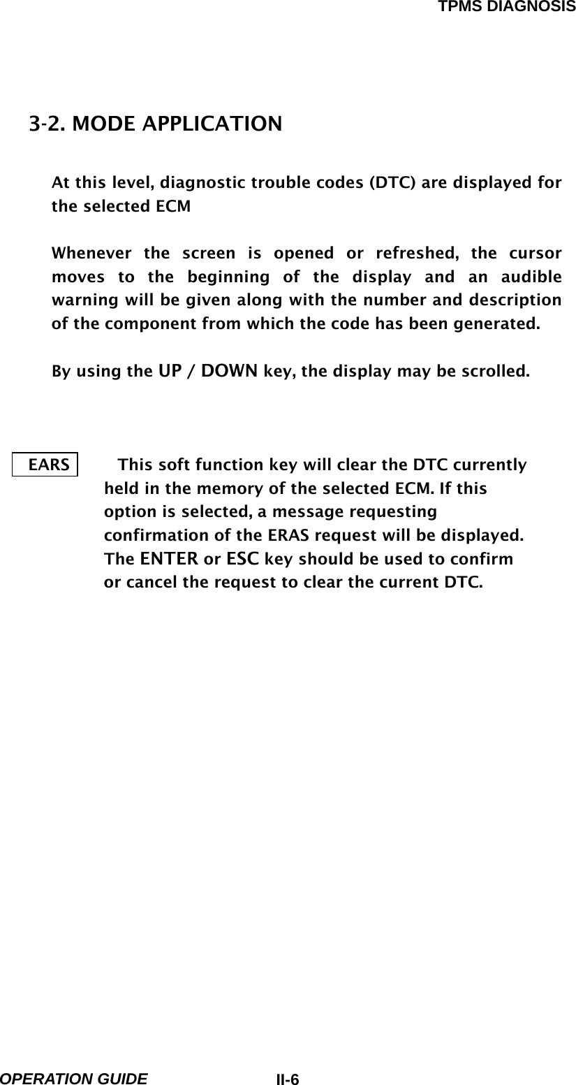 TPMS DIAGNOSIS  OPERATION GUIDE  II-63-2. MODE APPLICATION  At this level, diagnostic trouble codes (DTC) are displayed for the selected ECM  Whenever the screen is opened or refreshed, the cursor moves to the beginning of the display and an audible warning will be given along with the number and description of the component from which the code has been generated.  By using the UP / DOWN key, the display may be scrolled.    EARS            This soft function key will clear the DTC currently held in the memory of the selected ECM. If this option is selected, a message requesting confirmation of the ERAS request will be displayed. The ENTER or ESC key should be used to confirm or cancel the request to clear the current DTC.             