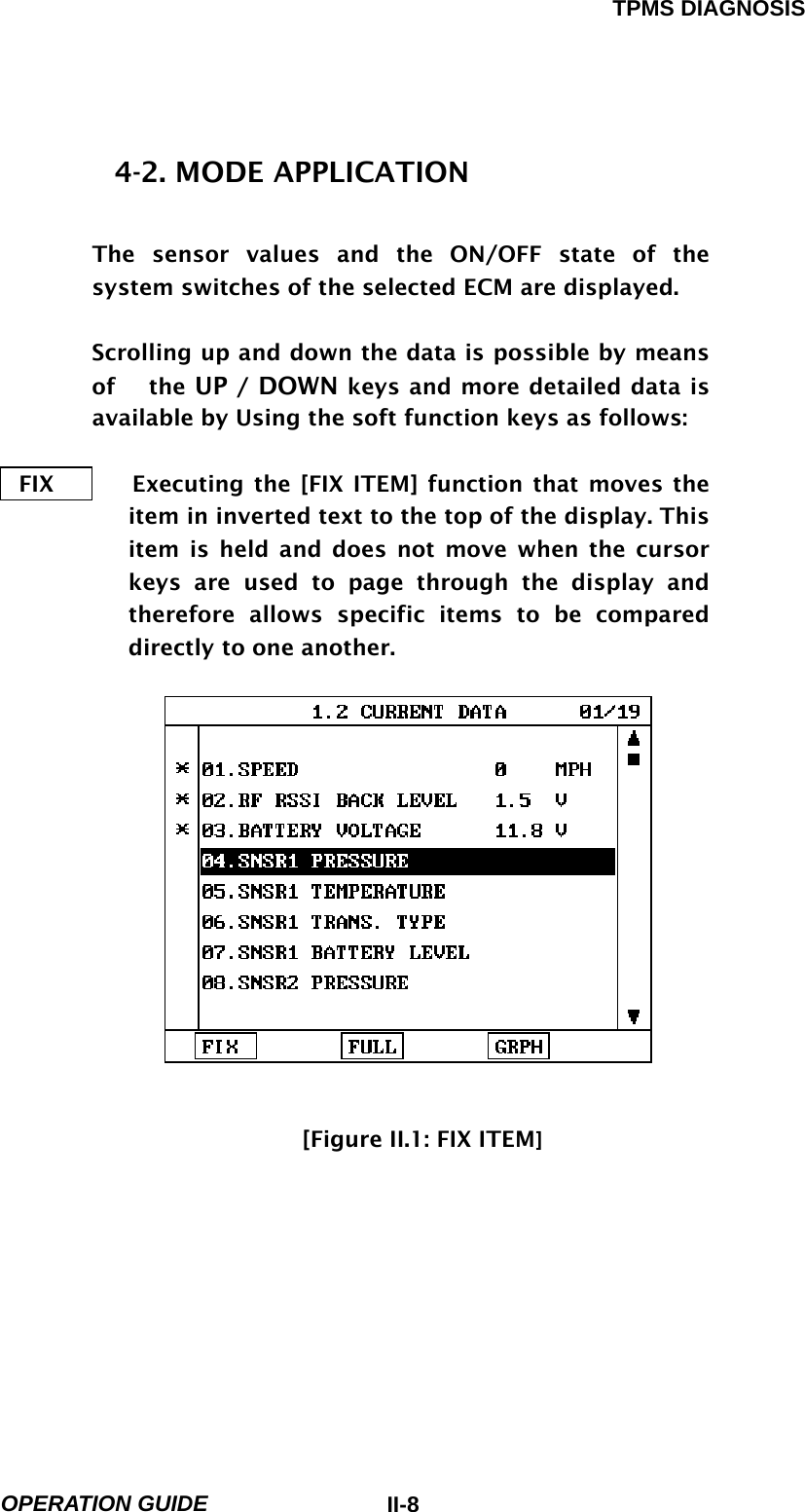 TPMS DIAGNOSIS  OPERATION GUIDE  II-84-2. MODE APPLICATION  The sensor values and the ON/OFF state of the system switches of the selected ECM are displayed.  Scrolling up and down the data is possible by means of   the UP / DOWN keys and more detailed data is available by Using the soft function keys as follows:  FIX       Executing the [FIX ITEM] function that moves the item in inverted text to the top of the display. This item is held and does not move when the cursor keys are used to page through the display and therefore allows specific items to be compared directly to one another.                               [Figure II.1: FIX ITEM] 