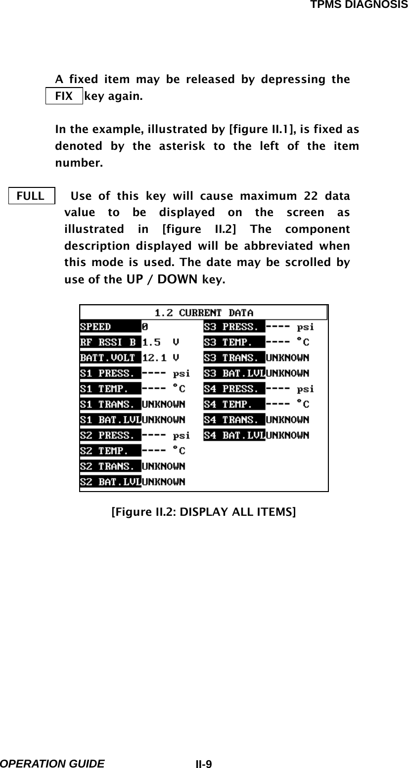 TPMS DIAGNOSIS  OPERATION GUIDE  II-9A fixed item may be released by depressing the  FIX  key again.  In the example, illustrated by [figure II.1], is fixed as denoted by the asterisk to the left of the item number.   FULL    Use of this key will cause maximum 22 data value to be displayed on the screen as illustrated in [figure II.2] The component description displayed will be abbreviated when this mode is used. The date may be scrolled by use of the UP / DOWN key.              [Figure II.2: DISPLAY ALL ITEMS]            
